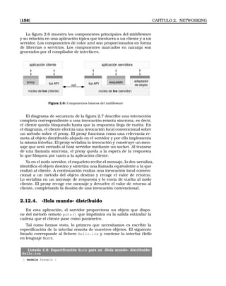 [158] CAPÍTULO 2. NETWORKING
La ﬁgura 2.6 muestra los componentes principales del middleware
y su relación en una aplicación típica que involucra a un cliente y a un
servidor. Los componentes de color azul son proporcionados en forma
de librerías o servicios. Los componentes marcados en naranja son
generados por el compilador de interfaces.
proxy
aplicación cliente
esqueleto
aplicación servidora
adaptador
de objeto
núcleo de Ice (servidor)
Ice API
núcleo de Ice (cliente)
red
Ice API
Figura 2.6: Componentes básicos del middleware
El diagrama de secuencia de la ﬁgura 2.7 describe una interacción
completa correspondiente a una invocación remota síncrona, es decir,
el cliente queda bloqueado hasta que la respuesta llega de vuelta. En
el diagrama, el cliente efectúa una invocación local convencional sobre
un método sobre el proxy. El proxy funciona como una referencia re-
mota al objeto distribuido alojado en el servidor y por ello implementa
la misma interfaz. El proxy serializa la invocación y construye un men-
saje que será enviado al host servidor mediante un socket. Al tratarse
de una llamada síncrona, el proxy queda a la espera de la respuesta
lo que bloquea por tanto a la aplicación cliente.
Ya en el nodo servidor, el esqueleto recibe el mensaje, lo des-serializa,
identiﬁca el objeto destino y sintetiza una llamada equivalente a la que
realizó al cliente. A continuación realiza una invocación local conven-
cional a un método del objeto destino y recoge el valor de retorno.
Lo serializa en un mensaje de respuesta y lo envía de vuelta al nodo
cliente. El proxy recoge ese mensaje y devuelve el valor de retorno al
cliente, completando la ilusión de una invocación convencional.
2.12.4. «Hola mundo» distribuido
En esta aplicación, el servidor proporciona un objeto que dispo-
ne del método remoto puts() que imprimirá en la salida estándar la
cadena que el cliente pase como parámetro.
Tal como hemos visto, lo primero que necesitamos es escribir la
especiﬁcación de la interfaz remota de nuestros objetos. El siguiente
listado corresponde al ﬁchero Hello.ice y contiene la interfaz Hello
en lenguaje SLICE.
Listado 2.8: Especiﬁcación SLICE para un «Hola mundo» distribuido:
Hello.ice
1 module Example {
 