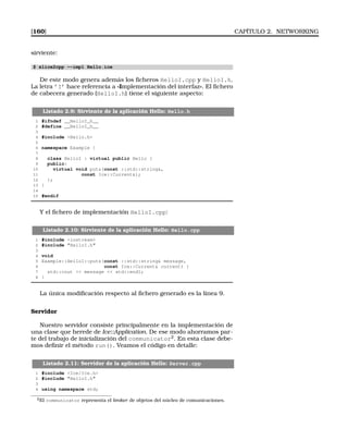 [160] CAPÍTULO 2. NETWORKING
sirviente:
$ slice2cpp --impl Hello.ice
De este modo genera además los ﬁcheros HelloI.cpp y HelloI.h.
La letra ’I’ hace referencia a «Implementación del interfaz». El ﬁchero
de cabecera generado (HelloI.h) tiene el siguiente aspecto:
Listado 2.9: Sirviente de la aplicación Hello: Hello.h
1 #ifndef __HelloI_h__
2 #define __HelloI_h__
3
4 #include Hello.h
5
6 namespace Example {
7
8 class HelloI : virtual public Hello {
9 public:
10 virtual void puts(const ::std::string,
11 const Ice::Current);
12 };
13 }
14
15 #endif
Y el ﬁchero de implementación HelloI.cpp:
Listado 2.10: Sirviente de la aplicación Hello: Hello.cpp
1 #include iostream
2 #include HelloI.h
3
4 void
5 Example::HelloI::puts(const ::std::string message,
6 const Ice::Current current) {
7 std::cout  message  std::endl;
8 }
La única modiﬁcación respecto al ﬁchero generado es la línea 9.
Servidor
Nuestro servidor consiste principalmente en la implementación de
una clase que herede de Ice::Application. De ese modo ahorramos par-
te del trabajo de inicialización del communicator2
. En esta clase debe-
mos deﬁnir el método run(). Veamos el código en detalle:
Listado 2.11: Servidor de la aplicación Hello: Server.cpp
1 #include Ice/Ice.h
2 #include HelloI.h
3
4 using namespace std;
2El communicator representa el broker de objetos del núcleo de comunicaciones.
 