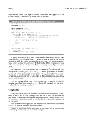 [162] CAPÍTULO 2. NETWORKING
implementar como una especialización de la clase Ice::Application. El
código completo del cliente aparece a continuación:
Listado 2.12: Cliente de la aplicación Hello: Cliente.cpp
1 #include Ice/Ice.h
2 #include Hello.h
3
4 using namespace Ice;
5 using namespace Example;
6
7 class Client: public Ice::Application {
8 int run(int argc, char* argv[]) {
9 ObjectPrx proxy = communicator()-stringToProxy(argv[1]);
10 HelloPrx hello = HelloPrx::checkedCast(proxy);
11
12 hello-puts(Hello, World!);
13
14 return 0;
15 }
16 };
17
18 int main(int argc, char* argv[]) {
19 Client app;
20 return app.main(argc, argv);
21 }
El programa acepta por línea de comandos la representación tex-
tual del proxy del objeto remoto. A partir de ella se obtiene un objeto
proxy (línea 8). Sin embargo esa referencia es para un proxy genérico.
Para poder invocar los métodos de la interfaz Hello se requiere una
referencia de tipo HelloPrx, es decir, un proxy a un objeto remoto
Hello.
Para lograrlo debemos realizar un downcasting3
mediante el mé-
todo estático HelloPrx::checkedCast() (línea 9). Gracias al soporte
de introspección de los objetos remotos, Ice puede comprobar si efec-
tivamente el objeto remoto es del tipo al que tratamos de convertir-
lo. Esta comprobación no se realizaría si empleáramos la modalidad
uncheckedCast().
Una vez conseguido el proxy del tipo correcto (objeto hello) pode-
mos invocar el método remoto puts() (línea 12) pasando por paráme-
tro la cadena Hello, World!.
Compilación
La ﬁgura 2.8 muestra el esquema de compilación del cliente y ser-
vidor a partir del ﬁchero de especiﬁcación de la interfaz. El ﬁcheros
marcados en amarillo corresponden a aquellos que el programador de-
be escribir o completar, mientras que los ﬁcheros generados aparecen
en naranja.
Para automatizar el proceso de compilación utilizamos un ﬁchero
Makefile, que se muestra a continuación:
3Consiste en moldear un puntero o referencia de una clase a una de sus subclases
asumiendo que realmente es una instancia de ese tipo.
 