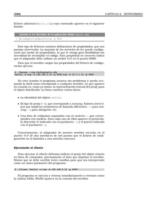 [164] CAPÍTULO 2. NETWORKING
ﬁchero adicional (hello.cfg) cuyo contenido aparece en el siguiente
listado:
Listado 2.14: Servidor de la aplicación Hello: hello.cfg
1 HelloAdapter.Endpoints=tcp -p 9090
Este tipo de ﬁcheros contiene deﬁniciones de propiedades, que son
parejas clave=valor. La mayoría de los servicios de Ice puede conﬁgu-
rarse por medio de propiedades, lo que le otorga gran ﬂexibilidad sin
necesidad de recompilar el código. Esta propiedad en concreto indica
que el adaptador debe utilizar un socket TCP en el puerto 9090.
Para que el servidor cargue las propiedades del ﬁchero de conﬁgu-
ración ejecuta:
$ ./Server --Ice.Config=hello.cfg
hello1 -t:tcp -h 192.168.0.12 -p 9090:tcp -h 10.1.1.10 -p 9090
En esta ocasión el programa arranca sin problemas y queda ocu-
pando la shell como corresponde a cualquier servidor. Lo que aparece
en consola es, como ya vimos, la representación textual del proxy para
el objeto distribuido. La línea contiene varios datos:
La identidad del objeto: hello1.
El tipo de proxy (-t), que corresponde a twoway. Existen otros ti-
pos que implican semánticas de llamada diferentes: -o para one-
way, -d para datagram, etc.
Una lista de endpoints separados con el carácter :, que corres-
ponden con sockets. Para cada uno de ellos aparece el protocolo,
la dirección IP indicada con el parámetro -h y el puerto indicado
con el parámetro -p.
Concretamente, el adaptador de nuestro servidor escucha en el
puerto TCP de dos interfaces de red puesto que el ﬁchero de conﬁ-
guración no lo limitaba a una interfaz concreta.
Ejecutando el cliente
Para ejecutar el cliente debemos indicar el proxy del objeto remoto
en línea de comandos, precisamente el dato que imprime el servidor.
Nótese que se debe escribir entre comillas para que sea interpretado
como un único parámetro del programa:
$ ./Client hello1 -t:tcp -h 192.168.0.12 -p 9090
El programa se ejecuta y retorna inmediatamente y veremos como
la cadena Hello, World! aparece en la consola del servidor.
 