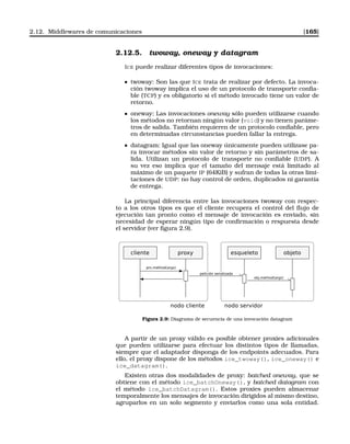 2.12. Middlewares de comunicaciones [165]
2.12.5. twoway, oneway y datagram
ICE puede realizar diferentes tipos de invocaciones:
twoway: Son las que ICE trata de realizar por defecto. La invoca-
ción twoway implica el uso de un protocolo de transporte conﬁa-
ble (TCP) y es obligatorio si el método invocado tiene un valor de
retorno.
oneway: Las invocaciones oneway sólo pueden utilizarse cuando
los métodos no retornan ningún valor (void) y no tienen paráme-
tros de salida. También requieren de un protocolo conﬁable, pero
en determinadas circunstancias pueden fallar la entrega.
datagram: Igual que las oneway únicamente pueden utilizase pa-
ra invocar métodos sin valor de retorno y sin parámetros de sa-
lida. Utilizan un protocolo de transporte no conﬁable (UDP). A
su vez eso implica que el tamaño del mensaje está limitado al
máximo de un paquete IP (64KiB) y sufran de todas la otras limi-
taciones de UDP: no hay control de orden, duplicados ni garantía
de entrega.
La principal diferencia entre las invocaciones twoway con respec-
to a los otros tipos es que el cliente recupera el control del ﬂujo de
ejecución tan pronto como el mensaje de invocación es enviado, sin
necesidad de esperar ningún tipo de conﬁrmación o respuesta desde
el servidor (ver ﬁgura 2.9).
Figura 2.9: Diagrama de secuencia de una invocación datagram
A partir de un proxy válido es posible obtener proxies adicionales
que pueden utilizarse para efectuar los distintos tipos de llamadas,
siempre que el adaptador disponga de los endpoints adecuados. Para
ello, el proxy dispone de los métodos ice_twoway(), ice_oneway() e
ice_datagram().
Existen otras dos modalidades de proxy: batched oneway, que se
obtiene con el método ice_batchOneway(), y batched datagram con
el método ice_batchDatagram(). Estos proxies pueden almacenar
temporalmente los mensajes de invocación dirigidos al mismo destino,
agruparlos en un solo segmento y enviarlos como una sola entidad.
 