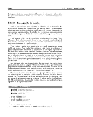 [166] CAPÍTULO 2. NETWORKING
Este procedimiento aumenta sensiblemente la eﬁciencia y el servidor
los procesa del mismo modo que si se tratara de invocaciones conven-
cionales.
2.12.6. Propagación de eventos
Uno de los servicios más sencillos y útiles de ICE es ICESTORM. Se
trata de un servicio de propagación de eventos, pero a diferencia de
otros servicios similares en otros middlewares, ICESTORM propaga invo-
caciones en lugar de datos. Es a todos los efectos una implementación
distribuida del patrón de diseño publicación/subscripción u observa-
dor.
Para utilizar el servicio de eventos se requiere un proxy a un Topic-
Manager. Este objeto permite listar, crear y destruir canales (topics).
Los canales también son objetos, que residen en el mismo servidor en
el que se encuentre el TopicManager.
Para recibir eventos procedentes de un canal necesitamos subs-
cribir un objeto. Para enviar invocaciones a un canal necesitamos el
proxy al publicador del canal. El publicador es un objeto especial que
no tiene interfaz concreta. Podemos invocar cualquier método sobre él.
El canal enviará esa invocación a todos sus subscriptores. Sin embar-
go, si el subscriptor no soporta la invocación elevará una excepción
y el canal lo des-suscribirá inmediatamente. Por esa razón debemos
crear canales diferentes para cada interfaz de la que queramos propa-
gar eventos.
Los canales solo pueden propagar invocaciones oneway o data-
gram, es decir, que no tengan valores de retorno, dado que sería com-
plejo tratar las respuestas de todos los subscriptores. El canal es un
intermediario que desacopla completamente a publicadores y suscrip-
tores. Todos conocen el canal, pero no se conocen entre sí.
Veamos su funcionamiento sobre un ejemplo. Crearemos un canal
de eventos para la interfaz Exam::Hello del ejemplo anterior. Empe-
zamos por codiﬁcar el subscriptor; es básicamente un servidor: crea
un sirviente y un adaptador, y lo añade el primero al segundo (líneas
39–42) del siguiente listado. El código completo para el subscriptor
aparece el en siguiente listado:
Listado 2.15: Subscriptor
1 #include Ice/Application.h
2 #include IceStorm/IceStorm.h
3 #include IceUtil/UUID.h
4 #include Hello.h
5
6 using namespace std;
7 using namespace Ice;
8 using namespace IceStorm;
9 using namespace Example;
10
11
12 class HelloI : public Hello {
13 void puts(const string s, const Current current) {
 
