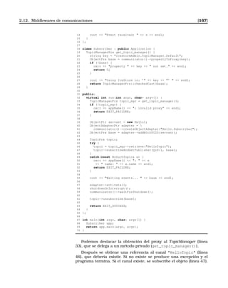 2.12. Middlewares de comunicaciones [167]
14 cout  Event received:   s  endl;
15 }
16 };
17
18 class Subscriber : public Application {
19 TopicManagerPrx get_topic_manager() {
20 string key = IceStormAdmin.TopicManager.Default;
21 ObjectPrx base = communicator()-propertyToProxy(key);
22 if (!base) {
23 cerr  property   key   not set.  endl;
24 return 0;
25 }
26
27 cout  Using IceStorm in: ’  key  ’   endl;
28 return TopicManagerPrx::checkedCast(base);
29 }
30
31 public:
32 virtual int run(int argc, char* argv[]) {
33 TopicManagerPrx topic_mgr = get_topic_manager();
34 if (!topic_mgr) {
35 cerr  appName()  : invalid proxy  endl;
36 return EXIT_FAILURE;
37 }
38
39 ObjectPtr servant = new HelloI;
40 ObjectAdapterPtr adapter = 
41 communicator()-createObjectAdapter(Hello.Subscriber);
42 ObjectPrx base = adapter-addWithUUID(servant);
43
44 TopicPrx topic;
45 try {
46 topic = topic_mgr-retrieve(HelloTopic);
47 topic-subscribeAndGetPublisher(QoS(), base);
48 }
49 catch(const NoSuchTopic e) {
50 cerr  appName()  :   e
51   name:   e.name  endl;
52 return EXIT_FAILURE;
53 }
54
55 cout  Waiting events...   base  endl;
56
57 adapter-activate();
58 shutdownOnInterrupt();
59 communicator()-waitForShutdown();
60
61 topic-unsubscribe(base);
62
63 return EXIT_SUCCESS;
64 }
65 };
66
67 int main(int argc, char* argv[]) {
68 Subscriber app;
69 return app.main(argc, argv);
70 }
Podemos destacar la obtención del proxy al TopicManager (línea
33), que se delega a un método privado (get_topic_manager()).
Después se obtiene una referencia al canal HelloTopic (línea
46), que debería existir. Si no existe se produce una excepción y el
programa termina. Si el canal existe, se subscribe el objeto (linea 47).
 