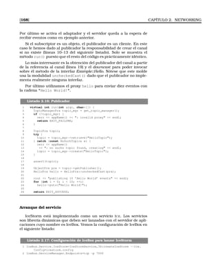 [168] CAPÍTULO 2. NETWORKING
Por último se activa el adaptador y el servidor queda a la espera de
recibir eventos como en ejemplo anterior.
Si el subscriptor es un objeto, el publicador es un cliente. En este
caso le hemos dado al publicador la responsabilidad de crear el canal
si no existe (líneas 10–13 del siguiente listado). Solo se muestra el
método run() puesto que el resto del código es prácticamente idéntico.
Lo más interesante es la obtención del publicador del canal a partir
de la referencia al canal (línea 19) y el downcast para poder invocar
sobre él método de la interfaz Example::Hello. Nótese que este molde
usa la modalidad uncheckedCast() dado que el publicador no imple-
menta realmente ninguna interfaz.
Por último utilizamos el proxy hello para enviar diez eventos con
la cadena Hello World!.
Listado 2.16: Publicador
1 virtual int run(int argc, char*[]) {
2 TopicManagerPrx topic_mgr = get_topic_manager();
3 if (!topic_mgr) {
4 cerr  appName()  : invalid proxy  endl;
5 return EXIT_FAILURE;
6 }
7
8 TopicPrx topic;
9 try {
10 topic = topic_mgr-retrieve(HelloTopic);
11 } catch (const NoSuchTopic e) {
12 cerr  appName()
13  : no sucho topic found, creating  endl;
14 topic = topic_mgr-create(HelloTopic);
15 }
16
17 assert(topic);
18
19 ObjectPrx prx = topic-getPublisher();
20 HelloPrx hello = HelloPrx::uncheckedCast(prx);
21
22 cout  publishing 10 ’Hello World’ events  endl;
23 for (int i = 0; i  10; ++i)
24 hello-puts(Hello World!);
25
26 return EXIT_SUCCESS;
Arranque del servicio
IceStorm está implementado como un servicio ICE. Los servicios
son librería dinámicas que deben ser lanzadas con el servidor de apli-
caciones cuyo nombre es IceBox. Vemos la conﬁguración de IceBox en
el siguiente listado:
Listado 2.17: Conﬁguración de IceBox para lanzar IceStorm
1 IceBox.Service.IceStorm=IceStormService,34:createIceStorm --Ice.
Config=icestorm.config
2 IceBox.ServiceManager.Endpoints=tcp -p 7000
 