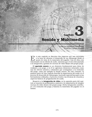 Capítulo 3Sonido y Multimedia
Guillermo Simmross Wattenberg
Francisco Jurado Monroy
E
n este capítulo se discuten dos aspectos que son esenciales
a la hora de afrontar el desarrollo de un videojuego desde el
punto de vista de la inmersión del jugador. Uno de ellos está
relacionado con la edición de audio, mientras que el otro está asociado
a la integración y gestión de escenas de vídeo dentro del propio juego.
El apartado sonoro es un elemento fundamental para dotar de
realismo a un juego, y en él se aglutinan elementos esenciales como
son los efectos sonoros y elementos que acompañan a la evolución
del juego, como por ejemplo la banda sonora. En este contexto, la
primera parte de esta capítulo describe la importancia del audio en el
proceso de desarrollo de videojuegos, haciendo especial hincapié en las
herramientas utilizadas, el proceso creativo, las técnicas de creación y
aspectos básicos de programación de audio.
Respecto a la integración de vídeo, en la segunda parte del capí-
tulo se muestra la problemática existente y la importancia de integrar
escenas de vídeo dentro del propio juego. Dicha integración contribu-
ye a la evolución del juego y fomenta la inmersión del jugador en el
mismo.
171
 