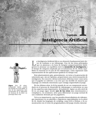 Capítulo 1Inteligencia Artiﬁcial
Javier Alonso Albusac Jiménez
José Jesús Castro Sánchez
David Vallejo Fernández
Luis Jiménez Linares
L
a Inteligencia Artiﬁcial (IA) es un elemento fundamental para do-
tar de realismo a un videojuego. Uno de los retos principales
que se plantean a la hora de integrar comportamientos inteli-
gentes es alcanzar un equilibrio entre la sensación de inteligencia y
el tiempo de cómputo empleado por el subsistema de IA. Dicho equi-
librio es esencial en el caso de los videojuegos, como exponente más
representativo de las aplicaciones gráﬁcas en tiempo real.
Este planteamiento gira, generalmente, en torno a la generación de
soluciones que, sin ser óptimas, proporcionen una cierta sensación de
inteligencia. En concreto, dichas soluciones deberían tener como meta
que el jugador se enfrente a un reto que sea factible de manera que
suponga un estímulo emocional y que consiga engancharlo al juego.
Figura 1.1: El robot-
humanoide Asimo, creado
por Honda en el año 2000, es
uno de los exponentes más
reconocidos de la aplicación
de técnicas de IA sobre un
prototipo físico real.
En los últimos años, la IA ha pasado de ser un componente secun-
dario en el proceso de desarrollo de videojuegos a convertirse en uno
de los aspectos más importantes. Actualmente, lograr un alto nivel de
IA en un juego sigue siendo uno de los retos más emocionantes y
complejos y, en ocasiones, sirve para diferenciar un juego normal de
uno realmente deseado por los jugadores.
Tal es su importancia, que las grandes desarrolladores de videojue-
gos mantienen en su plantilla a ingenieros especializados en la parte
de IA, donde los lenguajes de scripting, como LUA o Python, y la co-
municación con el resto de programadores del juego resulta esencial.
1
 