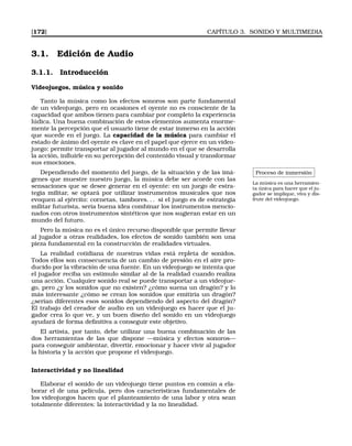 [172] CAPÍTULO 3. SONIDO Y MULTIMEDIA
3.1. Edición de Audio
3.1.1. Introducción
Videojuegos, música y sonido
Tanto la música como los efectos sonoros son parte fundamental
de un videojuego, pero en ocasiones el oyente no es consciente de la
capacidad que ambos tienen para cambiar por completo la experiencia
lúdica. Una buena combinación de estos elementos aumenta enorme-
mente la percepción que el usuario tiene de estar inmerso en la acción
que sucede en el juego. La capacidad de la música para cambiar el
estado de ánimo del oyente es clave en el papel que ejerce en un video-
juego: permite transportar al jugador al mundo en el que se desarrolla
la acción, inﬂuirle en su percepción del contenido visual y transformar
sus emociones.
Proceso de inmersión
La música es una herramien-
ta única para hacer que el ju-
gador se implique, viva y dis-
frute del videojuego.
Dependiendo del momento del juego, de la situación y de las imá-
genes que muestre nuestro juego, la música debe ser acorde con las
sensaciones que se desee generar en el oyente: en un juego de estra-
tegia militar, se optará por utilizar instrumentos musicales que nos
evoquen al ejército: cornetas, tambores. . . si el juego es de estrategia
militar futurista, sería buena idea combinar los instrumentos mencio-
nados con otros instrumentos sintéticos que nos sugieran estar en un
mundo del futuro.
Pero la música no es el único recurso disponible que permite llevar
al jugador a otras realidades, los efectos de sonido también son una
pieza fundamental en la construcción de realidades virtuales.
La realidad cotidiana de nuestras vidas está repleta de sonidos.
Todos ellos son consecuencia de un cambio de presión en el aire pro-
ducido por la vibración de una fuente. En un videojuego se intenta que
el jugador reciba un estimulo similar al de la realidad cuando realiza
una acción. Cualquier sonido real se puede transportar a un videojue-
go, pero ¿y los sonidos que no existen? ¿cómo suena un dragón? y lo
más interesante ¿cómo se crean los sonidos que emitiría un dragón?
¿serían diferentes esos sonidos dependiendo del aspecto del dragón?
El trabajo del creador de audio en un videojuego es hacer que el ju-
gador crea lo que ve, y un buen diseño del sonido en un videojuego
ayudará de forma deﬁnitiva a conseguir este objetivo.
El artista, por tanto, debe utilizar una buena combinación de las
dos herramientas de las que dispone —música y efectos sonoros—
para conseguir ambientar, divertir, emocionar y hacer vivir al jugador
la historia y la acción que propone el videojuego.
Interactividad y no linealidad
Elaborar el sonido de un videojuego tiene puntos en común a ela-
borar el de una película, pero dos características fundamentales de
los videojuegos hacen que el planteamiento de una labor y otra sean
totalmente diferentes: la interactividad y la no linealidad.
 