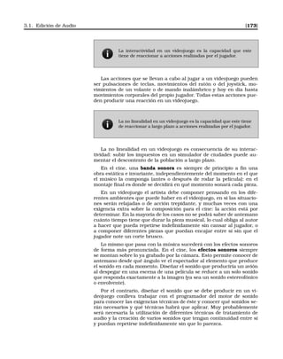 3.1. Edición de Audio [173]
La interactividad en un videojuego es la capacidad que este
tiene de reaccionar a acciones realizadas por el jugador.
Las acciones que se llevan a cabo al jugar a un videojuego pueden
ser pulsaciones de teclas, movimientos del ratón o del joystick, mo-
vimientos de un volante o de mando inalámbrico y hoy en día hasta
movimientos corporales del propio jugador. Todas estas acciones pue-
den producir una reacción en un videojuego.
La no linealidad en un videojuego es la capacidad que este tiene
de reaccionar a largo plazo a acciones realizadas por el jugador.
La no linealidad en un videojuego es consecuencia de su interac-
tividad: subir los impuestos en un simulador de ciudades puede au-
mentar el descontento de la población a largo plazo.
En el cine, una banda sonora es siempre de principio a ﬁn una
obra estática e invariante, independientemente del momento en el que
el músico la componga (antes o después de rodar la película): en el
montaje ﬁnal es donde se decidirá en qué momento sonará cada pieza.
En un videojuego el artista debe componer pensando en los dife-
rentes ambientes que puede haber en el videojuego, en si las situacio-
nes serán relajadas o de acción trepidante, y muchas veces con una
exigencia extra sobre la composición para el cine: la acción está por
determinar. En la mayoría de los casos no se podrá saber de antemano
cuánto tiempo tiene que durar la pieza musical, lo cual obliga al autor
a hacer que pueda repetirse indeﬁnidamente sin cansar al jugador, o
a componer diferentes piezas que puedan encajar entre sí sin que el
jugador note un corte brusco.
Lo mismo que pasa con la música sucederá con los efectos sonoros
de forma más pronunciada. En el cine, los efectos sonoros siempre
se montan sobre lo ya grabado por la cámara. Esto permite conocer de
antemano desde qué ángulo ve el espectador al elemento que produce
el sonido en cada momento. Diseñar el sonido que produciría un avión
al despegar en una escena de una película se reduce a un solo sonido
que responda exactamente a la imagen (ya sea un sonido estereofónico
o envolvente).
Por el contrario, diseñar el sonido que se debe producir en un vi-
deojuego conlleva trabajar con el programador del motor de sonido
para conocer las exigencias técnicas de éste y conocer qué sonidos se-
rán necesarios y qué técnicas habrá que aplicar. Muy probablemente
será necesaria la utilización de diferentes técnicas de tratamiento de
audio y la creación de varios sonidos que tengan continuidad entre sí
y puedan repetirse indeﬁnidamente sin que lo parezca.
 