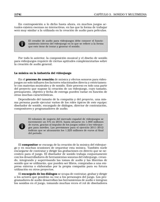 [174] CAPÍTULO 3. SONIDO Y MULTIMEDIA
En contraposición a lo dicho hasta ahora, en muchos juegos ac-
tuales existen escenas no interactivas, en las que la forma de trabajar
será muy similar a la utilizada en la creación de audio para películas.
El creador de audio para videojuegos debe conocer el funcio-
namiento interno del videojuego en lo que se reﬁere a la forma
que este tiene de tratar y generar el sonido.
Por todo lo anterior, la composición musical y el diseño de sonido
para videojuegos requiere de ciertas aptitudes complementarias sobre
la creación de audio general.
La música en la industria del videojuego
En el proceso de creación de música y efectos sonoros para video-
juegos no solo inﬂuyen los factores relacionados directa y estrictamen-
te con materias musicales y de sonido. Este proceso es solo una parte
del proyecto que supone la creación de un videojuego, cuyo tamaño,
presupuesto, objetivo y fecha de entrega pueden variar en función de
otras muchas características.
Dependiendo del tamaño de la compañía y del proyecto, una mis-
ma persona puede ejecutar varios de los roles típicos de este equipo:
diseñador de sonido, encargado de diálogos, director de contratación,
compositores y programadores de audio.
El volumen de negocio del mercado español de videojuegos se
incrementó un 5 % en 2010, hasta situarse en 1.000 millones
de euros, gracias al impulso de los juegos online y los videojue-
gos para móviles. Las previsiones para el ejercicio 2011-2012
indican que se alcanzarán los 1.225 millones de euros al ﬁnal
del periodo.
El compositor se encarga de la creación de la música del videojue-
go y en muchas ocasiones de orquestar esta música. También suele
encargarse de contratar y dirigir las grabaciones en directo que se ne-
cesiten para el juego. El diseñador de sonido trabaja conjuntamente
con los desarrolladores de herramientas sonoras del videojuego, crean-
do, integrando y supervisando las tomas de audio y las librerías de
sonido que se utilizarán, que pueden ser libres, compradas a una em-
presa externa o elaboradas por la propia compañía para su futura
utilización en otros proyectos.
El encargado de los diálogos se ocupa de contratar, grabar y dirigir
a los actores que pondrán su voz a los personajes del juego. Los pro-
gramadores de audio desarrollan las herramientas de audio e integran
los sonidos en el juego, tomando muchas veces el rol de diseñadores
 