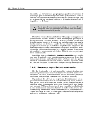 3.1. Edición de Audio [175]
de sonido. Las herramientas que programan pueden ser externas al
videojuego -para facilitar la integración de las grabaciones de audio- o
internas, formando parte del motor de sonido del videojuego, que a su
vez se integrará con los demás motores: el de inteligencia artiﬁcial, el
de gráﬁcos y el de física.
Por lo general, no se comienza a trabajar en el sonido de un
videojuego hasta que están bien sentadas las bases del diseño
y se ha comenzado el desarrollo.
Durante el proceso de desarrollo de un videojuego, es muy probable
que evolucione en cierta manera la visión del videojuego que tengan el
jefe de proyecto o el director artístico y se vean obligados a replantear
la ambientación y aspecto de este, y por tanto las exigencias para la
banda sonora o los efectos de sonido. Es una situación muy común
que piezas musicales que ya se habían aceptado como integrantes del
videojuego tengan que ser recompuestas, adaptadas, recortadas, reor-
questadas, reinstrumentalizadas o en el peor de los casos descartadas
para satisfacer las nuevas características del juego o de un nuevo giro
en su planteamiento.
Por todo lo anterior, el músico y diseñador de sonido debe cumplir
una serie de aptitudes muy especiales para ser capaz de desarrollar
tareas muy diversas, tanto técnicas como artísticas, para las que se
necesitan conocimientos variados. Además de estas aptitudes, debe
ser creativo, innovador, perseverante, trabajar rápido y ser meticuloso.
3.1.2. Herramientas para la creación de audio
Hoy día el ordenador es la parte central del conjunto de elementos
necesarios para construir un estudio de creación musical. En él se rea-
lizan todas las tareas de secuenciación, edición del sonido, grabación
multipista, masterización y exportación a diferentes formatos.
Dependiendo del software que se preﬁera, determinaremos las ca-
pacidades mínimas necesarias de nuestro ordenador. Eso sí, si desea-
mos que las tareas se realicen con ﬂuidez, cuanto más potente sea la
máquina, mayor productividad tendremos. Un procesador más rápido,
más memoria RAM y un disco duro de gran capacidad nos facilitarán
la vida enormemente, ya que los ﬁcheros de audio suelen ocupar mu-
cho espacio y las tareas de procesamiento necesitan de altas velocida-
des de proceso si se desea que lleven poco tiempo (o incluso puedan
aplicarse y modiﬁcarse en tiempo real).
 