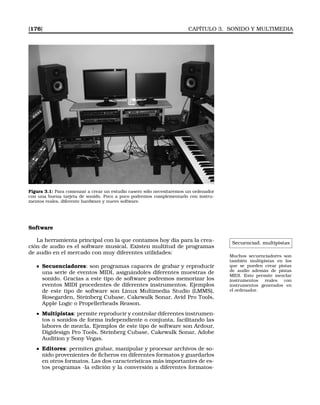 [176] CAPÍTULO 3. SONIDO Y MULTIMEDIA
Figura 3.1: Para comenzar a crear un estudio casero sólo necesitaremos un ordenador
con una buena tarjeta de sonido. Poco a poco podremos complementarlo con instru-
mentos reales, diferente hardware y nuevo software.
Software
Secuenciad. multipistas
Muchos secuenciadores son
también multipistas en los
que se pueden crear pistas
de audio además de pistas
MIDI. Esto permite mezclar
instrumentos reales con
instrumentos generados en
el ordenador.
La herramienta principal con la que contamos hoy día para la crea-
ción de audio es el software musical. Existen multitud de programas
de audio en el mercado con muy diferentes utilidades:
Secuenciadores: son programas capaces de grabar y reproducir
una serie de eventos MIDI, asignándoles diferentes muestras de
sonido. Gracias a este tipo de software podremos memorizar los
eventos MIDI procedentes de diferentes instrumentos. Ejemplos
de este tipo de software son Linux Multimedia Studio (LMMS),
Rosegarden, Steinberg Cubase, Cakewalk Sonar, Avid Pro Tools,
Apple Logic o Propellerheads Reason.
Multipistas: permite reproducir y controlar diferentes instrumen-
tos o sonidos de forma independiente o conjunta, facilitando las
labores de mezcla. Ejemplos de este tipo de software son Ardour,
Digidesign Pro Tools, Steinberg Cubase, Cakewalk Sonar, Adobe
Audition y Sony Vegas.
Editores: permiten grabar, manipular y procesar archivos de so-
nido provenientes de ﬁcheros en diferentes formatos y guardarlos
en otros formatos. Las dos características más importantes de es-
tos programas -la edición y la conversión a diferentes formatos-
 
