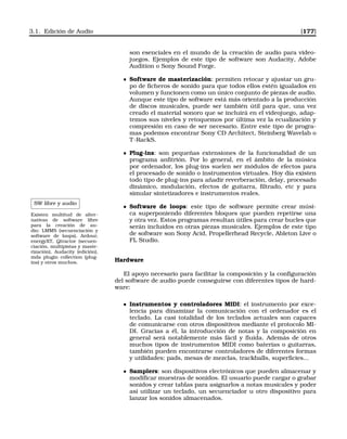 3.1. Edición de Audio [177]
son esenciales en el mundo de la creación de audio para video-
juegos. Ejemplos de este tipo de software son Audacity, Adobe
Audition o Sony Sound Forge.
Software de masterización: permiten retocar y ajustar un gru-
po de ﬁcheros de sonido para que todos ellos estén igualados en
volumen y funcionen como un único conjunto de piezas de audio.
Aunque este tipo de software está más orientado a la producción
de discos musicales, puede ser también útil para que, una vez
creado el material sonoro que se incluirá en el videojuego, adap-
temos sus niveles y retoquemos por última vez la ecualización y
compresión en caso de ser necesario. Entre este tipo de progra-
mas podemos encontrar Sony CD Architect, Steinberg Wavelab o
T-RackS.
Plug-ins: son pequeñas extensiones de la funcionalidad de un
programa anﬁtrión. Por lo general, en el ámbito de la música
por ordenador, los plug-ins suelen ser módulos de efectos para
el procesado de sonido o instrumentos virtuales. Hoy día existen
todo tipo de plug-ins para añadir reverberación, delay, procesado
dinámico, modulación, efectos de guitarra, ﬁltrado, etc y para
simular sintetizadores e instrumentos reales.
SW libre y audio
Existen multitud de alter-
nativas de software libre
para la creación de au-
dio: LMMS (secuenciación y
software de loops), Ardour,
energyXT, Qtractor (secuen-
ciación, multipistas y maste-
rización), Audacity (edición),
mda plugin collection (plug-
ins) y otros muchos.
Software de loops: este tipo de software permite crear músi-
ca superponiendo diferentes bloques que pueden repetirse una
y otra vez. Estos programas resultan útiles para crear bucles que
serán incluidos en otras piezas musicales. Ejemplos de este tipo
de software son Sony Acid, Propellerhead Recycle, Ableton Live o
FL Studio.
Hardware
El apoyo necesario para facilitar la composición y la conﬁguración
del software de audio puede conseguirse con diferentes tipos de hard-
ware:
Instrumentos y controladores MIDI: el instrumento por exce-
lencia para dinamizar la comunicación con el ordenador es el
teclado. La casi totalidad de los teclados actuales son capaces
de comunicarse con otros dispositivos mediante el protocolo MI-
DI. Gracias a él, la introducción de notas y la composición en
general será notablemente más fácil y ﬂuida. Además de otros
muchos tipos de instrumentos MIDI como baterías o guitarras,
también pueden encontrarse controladores de diferentes formas
y utilidades: pads, mesas de mezclas, trackballs, superﬁcies...
Samplers: son dispositivos electrónicos que pueden almacenar y
modiﬁcar muestras de sonidos. El usuario puede cargar o grabar
sonidos y crear tablas para asignarlos a notas musicales y poder
así utilizar un teclado, un secuenciador u otro dispositivo para
lanzar los sonidos almacenados.
 