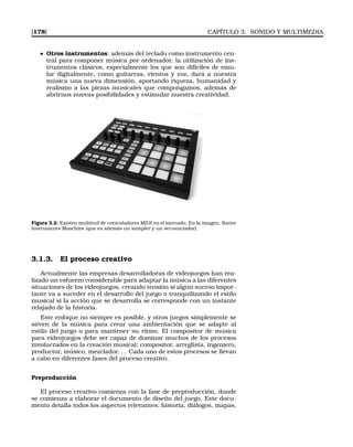 [178] CAPÍTULO 3. SONIDO Y MULTIMEDIA
Otros instrumentos: además del teclado como instrumento cen-
tral para componer música por ordenador, la utilización de ins-
trumentos clásicos, especialmente los que son difíciles de emu-
lar digitalmente, como guitarras, vientos y voz, dará a nuestra
música una nueva dimensión, aportando riqueza, humanidad y
realismo a las piezas musicales que compongamos, además de
abrirnos nuevas posibilidades y estimular nuestra creatividad.
Figura 3.2: Existen multitud de controladores MIDI en el mercado. En la imagen, Native
Instruments Maschine (que es además un sampler y un secuenciador).
3.1.3. El proceso creativo
Actualmente las empresas desarrolladoras de videojuegos han rea-
lizado un esfuerzo considerable para adaptar la música a las diferentes
situaciones de los videojuegos, creando tensión si algún suceso impor-
tante va a suceder en el desarrollo del juego o tranquilizando el estilo
musical si la acción que se desarrolla se corresponde con un instante
relajado de la historia.
Este enfoque no siempre es posible, y otros juegos simplemente se
sirven de la música para crear una ambientación que se adapte al
estilo del juego o para mantener su ritmo. El compositor de música
para videojuegos debe ser capaz de dominar muchos de los procesos
involucrados en la creación musical: compositor, arreglista, ingeniero,
productor, músico, mezclador. . . Cada uno de estos procesos se llevan
a cabo en diferentes fases del proceso creativo.
Preproducción
El proceso creativo comienza con la fase de preproducción, donde
se comienza a elaborar el documento de diseño del juego. Este docu-
mento detalla todos los aspectos relevantes: historia, diálogos, mapas,
 