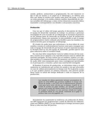 3.1. Edición de Audio [179]
sonido, gráﬁcos, animaciones y programación. En este momento se
ﬁja el tipo de música y su papel en el videojuego y se elabora una
lista que deﬁna la música que tendrá cada parte del juego, si habrá
un tema principal, si la música deberá cambiar dependiendo de cier-
tas variables del videojuego o cómo ciertos elementos musicales deben
transmitir o corresponderse con detalles o situaciones concretas.
Producción
Una vez que el editor del juego aprueba el documento de diseño,
el equipo de desarrollo comienza su trabajo. La persona o personas
encargadas de crear el audio de un videojuego se incorpora al proyecto
en las últimas fases de desarrollo (al ﬁnalizar la fase de producción
normalmente). Hasta este momento, lo más probable es que el equipo
de programadores habrá utilizado placeholders para los sonidos y su
música favorita para acompañar al videojuego.
El creador de audio tiene que enfrentarse a la dura labor de crear
sonidos y música lo suﬁcientemente buenos como para conseguir que
todo el equipo de desarrollo dé por buenos el nuevo material (aunque
la decisión ﬁnal no sea del equipo de desarrollo, pueden ejercer una
gran inﬂuencia sobre el veredicto ﬁnal).
En esta fase debe comprobarse tanto la validez técnica de los soni-
dos y música (si se adaptan a las especiﬁcaciones) como la calidad del
material entregado. Es muy común que se cambien, repitan o se aña-
dan sonidos y/o composiciones en este momento, por lo que el creador
de audio debe estar preparado para estas contingencias (previéndolo
en el presupuesto o creando a priori más material del entregado).
Al ﬁnalizar el proceso de producción, se determina cómo y en qué
momentos se reproducirá qué archivo de sonido y con qué procesado
en caso de utilizar procesamiento en tiempo real. Por lo general, y pese
a lo que pudiera parecer en primera instancia, este proceso puede
llevar hasta la mitad del tiempo dedicado a todo el conjunto de la
producción.
Las consolas de última generación incluyen procesadores di-
gitales de señal (DSPs) que permiten modiﬁcar en tiempo real
efectos de sonido, o sus CPUs son lo suﬁcientemente potentes
como para hacer estos cálculos por sí mismas. A partir de un
sonido de partida (un golpe metálico, por ejemplo), se puede
generar una versión del mismo sonido con eco o reverberación
(si el golpe se produjese en una caverna), ocluida (si el golpe
se produjese detrás de una pared), enfatizada (si el golpe se
produce más cerca del jugador), etc.
Actualmente ha aumentado la tendencia a la utilización de distin-
tas APIs (paquetes de programación a modo de librerías de software),
como son FMOD o ISACT, ya que disminuyen el tiempo necesario para
llevar a cabo esta fase del proceso.
 