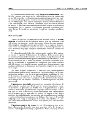[180] CAPÍTULO 3. SONIDO Y MULTIMEDIA
El posicionamiento del sonido en un entorno tridimensional tam-
bién ha cobrado gran importancia en los últimos tiempos. La mayoría
de las videoconsolas y ordenadores personales actuales soportan soni-
do surround, lo que permite crear un entorno más realista e inmersivo
en los videojuegos. Este tipo de tecnologías dan una nueva dimensión
a los videojuegos y otra variable con la que jugar durante el proceso
de diseño: el sonido tridimensional puede convertirse en otro elemento
protagonista para el jugador, ya que puede permitirle posicionar cual-
quier fuente de sonido en un mundo virtual (un enemigo, un objeto,
etc.).
Post-producción
Durante el proceso de post-producción se lleva a cabo la maste-
rización y mezcla de los archivos de sonido una vez incluidos en el
videojuego. Los sonidos y música que se reproducen durante una par-
tida compiten simultáneamente por ser oídos por el jugador. Es nece-
sario tener en cuenta qué sonidos son más o menos importantes en
cada momento del juego, y asignar un volumen adecuado a cada uno
de ellos.
Al realizar la mezcla de los diferentes sonidos creados, debe tenerse
en cuenta el espectro de frecuencias de cada uno de los sonidos, para
no acumular demasiados sonidos en un mismo rango frecuencial. El
proceso de mezclado también puede ser dinámico y ser llevado a cabo
automáticamente por el motor de sonido. Los efectos de sonidos pue-
den ser ecualizados o procesados en función de diferentes variables
del videojuego, pero también puede modiﬁcarse dinámicamente una
partitura añadiendo o eliminando instrumentos según lo que suceda
en el juego.
Una forma práctica de preparar el mezclado ﬁnal y evitar posibles
problemas es decidir desde un principio —durante el proceso de pre-
producción incluso— qué frecuencias se asignarán a cada tipo de efec-
to de sonido, a la música y a los diálogos. Durante la producción se
tendrá en cuenta esto para ya asignar bandas de frecuencias duran-
te el retoque de los sonidos, facilitando el posterior proceso de post-
producción.
El proceso de mezclado no consiste en aumentar el volumen de
determinados sonidos, sino de atenuar los menos importantes en ca-
da momento. El problema es decidir cuál es la prioridad de la gran
cantidad de sonidos que existen en un juego, incluida música y diálo-
gos. Una vez más, la naturaleza de los videojuegos hace enormemente
difícil la obtención de una solución óptima. La interactividad da un
grado de libertad al jugador que permite que coincidan varios sonidos
o partes de la música importantes con diálogos clave para el desarrollo
del juego. Esto obliga al encargado de mezclar o de priorizar los soni-
dos a tomar la decisión menos mala o más óptima para los casos más
probables.
El proceso creativo de sonido en los videojuegos no solo se re-
ﬁere a la creación de audio, sino que una gran parte del tiempo se
invierte en la implementación y acoplamiento de los sonidos y música
 