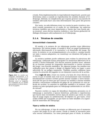 3.1. Edición de Audio [181]
creada. Esta implementación es especialmente importante, puesto que
determina cómo y cuándo se reproducirán los sonidos durante el vi-
deojuego. Además, la complicación que supone generar una mezcla de
sonidos adecuada hace aún más determinante esta parte del proceso
creativo.
Por tanto, no solo debemos tener en cuenta la parte creativa y mu-
sical cuando pensemos en el audio de un videojuego, los aspectos
técnicos también son muy importantes y harán que una buena pie-
za musical, unos efectos sonoros realistas y una buena grabación de
diálogos destaquen adecuadamente en el videojuego.
3.1.4. Técnicas de creación
Interactividad e inmersión
El sonido y la música de un videojuego pueden tener diferentes
funciones. En ciertos juegos, el sonido y tiene un papel fundamental,
afectando directamente a la narrativa o al desarrollo del juego. En
otros, la música es un acompañamiento a la acción y, aunque puede
ser más o menos adaptativa, no constituye un elemento del juego en
sí misma.
La música también puede utilizarse para realzar la estructura del
videojuego, utilizando temas principales en momentos diferentes de la
acción o ciertos leitmotifs. Los efectos sonoros pueden tener, además
de su función normal de responder directamente a ciertas acciones
del juego, una función simbólica. En algunos juegos, los sonidos son
utilizados para dar pistas o dirigir al jugador hacia un lugar o para
advertirle de un peligro inminente. También pueden utilizarse para
centrar la atención del jugador en un elemento concreto de la acción.
Figura 3.3: Un sonido que
responde exactamente a la
realidad no es siempre el más
acertado en un videojuego.
Muchas veces se exageran
las cualidades de un sonido
para producir el efecto desea-
do en el jugador.
Una regla de oro a tener en cuenta a la hora de crear efectos so-
noros es que el sonido más real no es necesariamente más verosímil.
Intuitivamente nuestro cerebro puede asociar sonidos a seres fantás-
ticos (de los que no tiene por qué conocer su sonido) o asociar sonidos
irreales a situaciones cotidianas (el golpe de un puñetazo en una pe-
lícula de acción). Lo anterior es aplicable también a la música: ¿qué
música es más apropiada para un videojuego ambientado en un mun-
do virtual?
Nuestro cerebro es capaz de identiﬁcar elementos presentes en el
videojuego y asociarlos a épocas históricas, películas o experiencias
que hacen más verosímiles ciertos tipos de música que otros en cada
tipo de juego según su ambientación. El objetivo es, por tanto, crear
audio creíble por el jugador, ya que dará un valor añadido a la capaci-
dad de inmersión del videojuego.
Tipos y estilos de música
En un videojuego, el tipo de música se diferencia por el momento
o parte del juego en la que suena. Puede ir desde la necesaria para
una escena cinemática, un tema principal para el título, la música
 