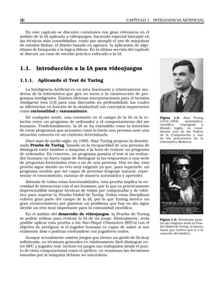 [2] CAPÍTULO 1. INTELIGENCIA ARTIFICIAL
En este capítulo se discuten cuestiones con gran relevancia en el
ámbito de la IA aplicada a videojuegos, haciendo especial hincapié en
las técnicas más consolidadas, como por ejemplo el uso de máquinas
de estados ﬁnitas, el diseño basado en agentes, la aplicación de algo-
ritmos de búsqueda o la lógica difusa. En la última sección del capítulo
se discute un caso de estudio práctico enfocado a la IA.
1.1. Introducción a la IA para videojuegos
1.1.1. Aplicando el Test de Turing
La Inteligencia Artiﬁcial es un área fascinante y relativamente mo-
derna de la Informática que gira en torno a la construcción de pro-
gramas inteligentes. Existen diversas interpretaciones para el término
inteligente (vea [13] para una discusión en profundidad), las cuales
se diferencian en función de la similaritud con conceptos importantes
como racionalidad y razonamiento.
Figura 1.2: Alan Turing
(1912-1954), matemático,
cientíﬁco, criptógrafo y
ﬁlósofo inglés, es consi-
derado uno de los Padres
de la Computación y uno
de los precursores de la
Informática Moderna.
De cualquier modo, una constante en el campo de la IA es la re-
lación entre un programa de ordenador y el comportamiento del ser
humano. Tradicionalmente, la IA se ha entendido como la intención
de crear programas que actuasen como lo haría una persona ante una
situación concreta en un contexto determinado.
Hace más de medio siglo, en 1950, Alan Turing propuso la denomi-
nada Prueba de Turing, basada en la incapacidad de una persona de
distinguir entre hombre o máquina a la hora de evaluar un programa
de ordenador. En concreto, un programa pasaría el test si un evalua-
dor humano no fuera capaz de distinguir si las respuestas a una serie
de preguntas formuladas eran o no de una persona. Hoy en día, esta
prueba sigue siendo un reto muy exigente ya que, para superarlo, un
programa tendría que ser capaz de procesar lenguaje natural, repre-
sentar el conocimiento, razonar de manera automática y aprender.
Además de todas estas funcionalidades, esta prueba implica la ne-
cesidad de interactuar con el ser humano, por lo que es prácticamente
imprescindible integrar técnicas de visión por computador y de robó-
tica para superar la Prueba Global de Turing. Todas estas disciplinas
cubren gran parte del campo de la IA, por lo que Turing merece un
gran reconocimiento por plantear un problema que hoy en día sigue
siendo un reto muy importante para la comunidad cientíﬁca.
Figura 1.3: Terminator pasa-
ría sin ninguna duda la Prue-
ba Global de Turing, al menos
hasta que tuviera que ir a la
consulta del médico...
En el ámbito del desarrollo de videojuegos, la Prueba de Turing
se podría utilizar para evaluar la IA de un juego. Básicamente, sería
posible aplicar esta prueba a los Non-Player Characters (NPCs) con el
objetivo de averiguar si el jugador humano es capaz de saber si son
realmente bots o podrían confundirse con jugadores reales.
Aunque actualmente existen juegos que tienen un grado de IA muy
soﬁsticado, en términos generales es relativamente fácil distinguir en-
tre NPC y jugador real. Incluso en juegos tan trabajados desde el pun-
to de vista computacional como el ajedrez, en ocasiones las decisiones
tomadas por la máquina delatan su naturaleza.
 