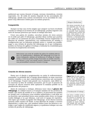 [182] CAPÍTULO 3. SONIDO Y MULTIMEDIA
ambiental que suena durante el juego, escenas cinemáticas, eventos
especiales, etc. El estilo de música depende de las necesidades del
videojuego, siendo muy común encontrarse en la necesidad de com-
poner muy diferentes estilos para un mismo proyecto.
Stingers (fanfarrias)
Son piezas musicales de po-
cos segundos que dan res-
puesta a acciones concre-
tas del jugador para llamar
su atención. Para mantener
la ambientación musical del
juego, estas piezas se com-
ponen con las mismas carac-
terísticas e instrumentación
que la música de fondo, pero
son mucho más llamativas y
sonoras.
Composición
Aunque no hay una receta mágica que asegure un buen resultado
cuando se trabaja en la música de un videojuego, pueden seguirse una
serie de buenas prácticas que harán el trabajo más fácil.
Crear una paleta de sonidos, escuchar música de otros autores
en el estilo que pide el videojuego, guardar ideas sueltas que puedan
ser útiles en un momento de poca creatividad, buscar inspiración en
librerías de sonidos, experimentar con combinaciones de sonidos o
conﬁguración que no hayamos probado antes o, cuando sea posible,
jugar a una versión de prueba del videojuego en el que trabajemos,
pueden ser formas de agilizar el trabajo y estimular la creatividad para
encontrar la inspiración necesaria.
Seleccionar una serie de sonidos (la paleta de sonidos) adecua-
dos a la ambientación y dinámica del videojuego en el que es-
temos trabajando, además de facilitarnos el trabajo de compo-
sición y evitarnos perder tiempo buscando un sonido concreto,
nos llevará a crear una banda sonora coherente, conexa y con
una personalidad constante durante el juego.
Creación de efectos sonoros
Figura 3.4: El estilo orques-
tal es uno de los estilos de
música más utilizados hoy
día en las grandes produccio-
nes, muchas veces grabado
con orquestas reales cuando
se dispone de suﬁciente pre-
supuesto.
Hasta que el diseño y programación no están lo suﬁcientemente
avanzados, es probable que el equipo desarrollador no sepa concretar
cuántos sonidos y con qué características concretas son necesarios
en el videojuego. Cuanto más grande sea el proyecto, más difícil se-
rá concretar la lista de sonidos necesarios, por lo que el proceso de
creación de efectos sonoros debe aplazarse lo máximo posible en la
planiﬁcación del proyecto.
Coordinando el trabajo
Una tarea a realizar antes y
durante la creación de efec-
tos sonoros es mantener un
contacto constante con los
desarrolladores y tratar de
recopilar la mayor informa-
ción posible que nos pueda
ayudar en nuestro trabajo.
Antes de comenzar a trabajar, debemos tener claro el género del
videojuego, la calidad sonora y el tamaño máximo de los archivos de
sonido, qué motor de sonido se va a utilizar y si procesará los sonidos
en tiempo real, si debemos crear sonidos ambientales y cuál debe ser
su duración, qué prioridad tienen unos sonidos sobre otros, si el juego
tendrá diálogos y en qué idiomas, cuál será el equipo de reproduc-
ción típico que tendrá el jugador del videojuego, si los efectos sonoros
sonarán sobre música de fondo, si hay librerías de sonido a nuestra
disposición y cuáles son, qué nombres deben tener los ﬁcheros a en-
tregar o qué reglas de nombrado siguen y si podemos trabajar con una
versión de prueba de videojuego.
 