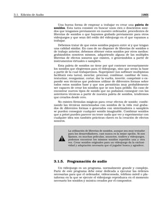 3.1. Edición de Audio [183]
Una buena forma de empezar a trabajar es crear una paleta de
sonidos. Esta tarea consiste en buscar unos cien o doscientos soni-
dos que tengamos previamente en nuestro ordenador, procedentes de
librerías de sonidos o que hayamos grabado previamente para otros
videojuegos y que sean del estilo del videojuego en el que vayamos a
trabajar.
Debemos tratar de que estos sonidos peguen entre sí y que tengan
una calidad similar. En caso de no disponer de librerías de sonidos o
de trabajo anterior, debemos obtener estos sonidos por otros medios:
grabándolos nosotros mismos, adquiriendo alguna de las múltiples
librerías de efectos sonoros que existen, o generándolos a partir de
instrumentos virtuales o samplers.
Esta paleta de sonidos no tiene por qué contener necesariamente
los sonidos que elegiremos para el videojuego, sino que serán la base
a partir de la cual trabajaremos. Superponer (un software multipistas
facilitará esta tarea), mezclar, procesar, combinar, cambiar de tono,
texturizar, reorganizar, cortar, dar la vuelta, invertir, comprimir o ex-
pandir son técnicas que podemos utilizar de diferentes formas sobre
todos estos sonidos base y que nos permitirán muy probablemente
ser capaces de crear los sonidos que se nos haya pedido. En caso de
encontrar nuevos tipos de sonido que no podamos conseguir con las
anteriores técnicas a partir de nuestra paleta de sonidos, tendremos
que crearlos desde cero.
No existen fórmulas mágicas para crear efectos de sonido: combi-
nando las técnicas mencionadas con sonidos de la vida real graba-
dos de diferentes formas o generados con sintetizadores o samplers
se pueden conseguir cualquier sonido imaginable. Combinar sonidos
que a priori pueden parecer no tener nada que ver y experimentar con
cualquier idea son también prácticas claves en la creación de efectos
sonoros.
La utilización de librerías de sonidos, aunque sea muy tentador
para los desarrolladores, casi nunca es la mejor opción. Si nos
ﬁjamos, en muchas películas, anuncios, trailers y videojuegos,
podemos encontrar los mismos sonidos repetidos una y otra
vez. Crear sonidos originales para un videojuego da la exclusi-
vidad y adaptación necesaria que el jugador busca y agradece.
3.1.5. Programación de audio
Un videojuego es un programa, normalmente grande y complejo.
Parte de este programa debe estar dedicada a ejecutar las órdenes
necesarias para que el ordenador, videoconsola, teléfono móvil o pla-
taforma en la que se ejecute el videojuego reproduzca en el momento
necesario los sonidos y música creados por el compositor.
 