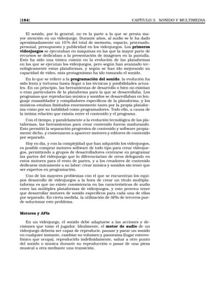[184] CAPÍTULO 3. SONIDO Y MULTIMEDIA
El sonido, por lo general, no es la parte a la que se presta ma-
yor atención en un videojuego. Durante años, al audio se le ha dado
aproximadamente un 10 % del total de memoria, espacio, procesado,
personal, presupuesto y publicidad en los videojuegos. Los primeros
videojuegos se ejecutaban en máquinas en las que la mayor parte de
recursos se dedicaban a la presentación de imágenes en la pantalla.
Esto ha sido una tónica común en la evolución de las plataformas
en las que se ejecutan los videojuegos, pero según han avanzado tec-
nológicamente estas plataformas, y según se han ido mejorando su
capacidad de vídeo, más protagonismo ha ido tomando el sonido.
En lo que se reﬁere a la programación del sonido, la evolución ha
sido lenta y tortuosa hasta llegar a las técnicas y posibilidades actua-
les. En un principio, las herramientas de desarrollo o bien no existían
o eran particulares de la plataforma para la que se desarrollaba. Los
programas que reproducían música y sonidos se desarrollaban en len-
guaje ensamblador y compiladores especíﬁcos de la plataforma, y los
músicos estaban limitados enormemente tanto por la propia platafor-
ma como por su habilidad como programadores. Todo ello, a causa de
la íntima relación que existía entre el contenido y el programa.
Con el tiempo, y paralelamente a la evolución tecnológica de las pla-
taformas, las herramientas para crear contenido fueron madurando.
Esto permitió la separación progresiva de contenido y software propia-
mente dicho, y comenzaron a aparecer motores y editores de contenido
por separado.
Hoy en día, y con la complejidad que han adquirido los videojuegos,
es posible comprar motores software de todo tipo para crear videojue-
gos, permitiendo a grupos de desarrolladores centrarse en programar
las partes del videojuego que lo diferenciarían de otros delegando en
estos motores para el resto de partes, y a los creadores de contenido
dedicarse únicamente a su labor: crear música y sonidos sin tener que
ser expertos en programación.
Uno de los mayores problemas con el que se encuentran los equi-
pos desarrollo de videojuegos a la hora de crear un título multipla-
taforma es que no existe consistencia en las características de audio
entre las múltiples plataformas de videojuegos, y esto provoca tener
que desarrollar motores de sonido especíﬁcos para cada una de ellas
por separado. En cierta medida, la utilización de APIs de terceros pue-
de solucionar este problema.
Motores y APIs
En un videojuego, el sonido debe adaptarse a las acciones y de-
cisiones que tome el jugador. Idealmente, el motor de audio de un
videojuego debería ser capaz de reproducir, pausar y parar un sonido
en cualquier instante, cambiar su volumen y panorama (lugar estereo-
fónico que ocupa), reproducirlo indeﬁnidamente, saltar a otro punto
del sonido o música durante su reproducción o pasar de una pieza
musical a otra mediante una transición.
 