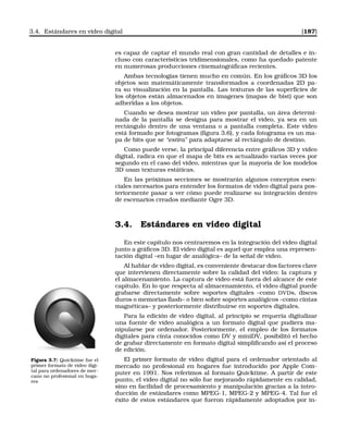 3.4. Estándares en video digital [187]
es capaz de captar el mundo real con gran cantidad de detalles e in-
cluso con características tridimensionales, como ha quedado patente
en numerosas producciones cinematográﬁcas recientes.
Ambas tecnologías tienen mucho en común. En los gráﬁcos 3D los
objetos son matemáticamente transformados a coordenadas 2D pa-
ra su visualización en la pantalla. Las texturas de las superﬁcies de
los objetos están almacenados en imagenes (mapas de bist) que son
adheridas a los objetos.
Cuando se desea mostrar un video por pantalla, un área determi-
nada de la pantalla se designa para mostrar el vídeo, ya sea en un
rectángulo dentro de una ventana o a pantalla completa. Este video
está formado por fotogramas (ﬁgura 3.6), y cada fotograma es un ma-
pa de bits que se “estira” para adaptarse al rectángulo de destino.
Como puede verse, la principal diferencia entre gráﬁcos 3D y video
digital, radica en que el mapa de bits es actualizado varias veces por
segundo en el caso del video, mientras que la mayoría de los modelos
3D usan texturas estáticas.
En las próximas secciones se mostrarán algunos conceptos esen-
ciales necesarios para entender los formatos de video digital para pos-
teriormente pasar a ver cómo puede realizarse su integración dentro
de escenarios creados mediante Ogre 3D.
3.4. Estándares en video digital
En este capítulo nos centraremos en la integración del video digital
junto a gráﬁcos 3D. El video digital es aquel que emplea una represen-
tación digital –en lugar de analógica– de la señal de video.
Al hablar de video digital, es conveniente destacar dos factores clave
que intervienen directamente sobre la calidad del vídeo: la captura y
el almacenamiento. La captura de vídeo está fuera del alcance de este
capítulo. En lo que respecta al almacenamiento, el video digital puede
grabarse directamente sobre soportes digitales –como DVDs, discos
duros o memorias ﬂash– o bien sobre soportes analógicos –como cintas
magnéticas– y posteriormente distribuirse en soportes digitales.
Para la edición de video digital, al principio se requería digitalizar
una fuente de vídeo analógica a un formato digital que pudiera ma-
nipularse por ordenador. Posteriormente, el empleo de los formatos
digitales para cinta conocidos como DV y miniDV, posibilitó el hecho
de grabar directamente en formato digital simpliﬁcando así el proceso
de edición.
Figura 3.7: Quicktime fue el
primer formato de video digi-
tal para ordenadores de mer-
cano no profesional en hoga-
res
El primer formato de video digital para el ordenador orientado al
mercado no profesional en hogares fue introducido por Apple Com-
puter en 1991. Nos referimos al formato Quicktime. A partír de este
punto, el vídeo digital no sólo fue mejorando rápidamente en calidad,
sino en facilidad de procesamiento y manipulación gracias a la intro-
ducción de estándares como MPEG-1, MPEG-2 y MPEG-4. Tal fue el
éxito de estos estándares que fueron rápidamente adoptados por in-
 