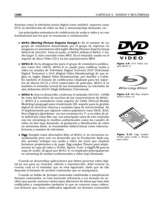 [188] CAPÍTULO 3. SONIDO Y MULTIMEDIA
dustrias como la televisión (tanto digital como satélite), soportes como
DVD, la distribución de video on-line y streaming bajo demanda, etc.
Los principales estándares de codiﬁcación de audio y video y su uso
fundamental son los que se enumeran a continuación:
MPEG (Moving Picture Experts Group)-1: Es el nombre de un
grupo de estándares desarrollado por el grupo de expertos en
imágenes en movimiento (del inglés Moving Pictures Experts Group
MPEG) de ISO/IEC. Para el audio, el MPEG deﬁnió el MPEG-1 Au-
dio Layer 3, más conocido como MP3. Es el estandar usado en el
soporte de disco Video CD y en los reproductores MP3.
Figura 3.8: DVD Video em-
plea MPEG-2
MPEG-2: Es la designación para el grupo de estándares publica-
dos como ISO 13818. MPEG-2 es usado para codiﬁcar audio y
vídeo en señales de Televisión Digital Terrestre (TDT (Televisión
Digital Terrestre) o DVB (Digital Video Broadcasting) de sus si-
glas en inglés Digital Video Broadcasting), por Satélite o Cable.
Es también el formato de codiﬁcación empleado para los sopor-
tes de discos SVCD y DVD comerciales de películas. MPEG-2 es
también el estándar actual de las transmisiones en televisión de
alta deﬁnición (HDTV (High Deﬁnition Television)).
Figura 3.9: Blu-Ray emplea
MPEG-4 Part 10
MPEG-4: Aún en desarrollo, conforma el estándar ISO/IEC 14496.
Se trata del heredero de muchas de las características de MPEG-
1, MPEG-2 y estándares como soporte de VRML (Virtual Reality
Modeling Language) para renderizado 3D, soporte para la gestión
digital de derechos externa y variados tipos de interactividad. Es
el implementado por algunos codecs populares como DivX, Xvid,
Nero Digital y Quicktime –en sus versiones 6 y 7– y en vídeo de al-
ta deﬁnición como Blu-ray. Los principales usos de este estándar
son los streaming en medios audiovisuales como los canales de
video on-line bajo demanda, la grabación y distribución de video
en memorias ﬂash, la transmisión bidireccional como videocon-
ferencia y emisión de televisión.
Figura 3.10: Ogg emplea
Vorbis para audio y Theora
para video
Ogg: Surgido como alternativa libre al MPEG-4, se encuentra es-
tandarizado pero aún en desarrollo por la Fundación Xiph.org.
Así, permite trabajar con audio y vídeo sin tener que emplear
formatos propietarios o de pago. Ogg emplea Theora para imple-
mentar la capa de vídeo y Vorbis, Speex, FLAC u OggPCM para la
capa de audio. Al igual que MPEG-4, es empleado principalmente
en streaming de medios audiovisuales y video bajo demanda.
Cuando se desarrollan aplicaciones que deben procesar vídeo digi-
tal ya sea para su creación, edición o reproducción, debe tenerse en
cuenta cuál es el estándar que se está siguiendo, dado que de ello
depende el formato de archivo contenedor que se manipulará.
Cuando se habla de formato contenedor multimedia o simplemente
formato contenedor, se está haciendo referencia a un formato de ar-
chivo que puede contener varios tipos diferentes de datos que han sido
codiﬁcados y comprimidos mediante lo que se conocen como códecs.
Los ﬁcheros que están codiﬁcados siguiendo un formato contenedor
 