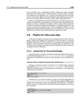 3.5. Plugins de vídeo para Ogre [189]
son conocidos como contenedores. Éstos almacenan todos aquellos
elementos necesarios para la reproducción, como el audio, el vídeo,
los subtítulos, los capítulos, etc., así como los elementos de sincroni-
zación entre ellos. Algunos de los formatos contenedores más conoci-
dos son AVI (Audio Video Interleave), MOV, MP4, Ogg o Matroska.
Dada la complejidad que implicaría elaborar una aplicación que in-
terprete los ﬁcheros contenedores así como los datos multimedia con-
tenidos en ellos y codiﬁcados mediante codecs, para poder manipular
el vídeo de modo que pueda ser integrado en cualquier aplicación –en
nuestro caso junto a gráﬁcos 3D–, suelen emplearse librerías o APIs
(Application Programming Interface) que nos faciliten la tarea. En las
siguientes secciones nos adentraremos en algunas de ellas.
3.5. Plugins de vídeo para Ogre
La librería de Ogre no proporciona manipulación de vídeo. Sin em-
bargo, existen dos plugins que permiten el uso de vídeo en texturas
de Ogre. El primero de ellos es Theora, el cual funciona bajo sistemas
Win32 y Linux y permite reproducir ﬁcheros Ogg. El segundo es Di-
rectshow, que sólo funciona bajo sistemas Win32 y permite reproducir
cualquier vídeo de Windows.
3.5.1. Instalación de TheoraVideoPlugin
En primer lugar se deberán instalar las librerías Ogg, Vorbis y Theo-
ra. Pueden descargarse de http://xiph.org/downloads/ o podemos
emplear los repositorios de paquetes del sistema y usar comandos co-
mo:
apt-get install libogg-dev libvorbis-dev libtheora-dev
Además es preciso instalar la librería C++ Portable Types (ptypes)
descargable de http://www.melikyan.com/ptypes/. Una vez des-
cargado el tarball, puede descomprimirse y compilarse con la siguiente
secuencia de comandos:
tar zxvf ptypes-2.1.1.tar.gz
cd ptypes-2.1.1
make
sudo make install
Finalmente ya se puede instalar el plugin de Theora disponible en
http://ogrevideo.svn.sf.net/. Una vez descargado el código, bien
empleando subversión o bien descargando directamente el tarball o
ﬁchero .tar.gz, en el directorio trunk ejecutamos la siguiente secuencia
de comandos:
./autogen.sh
export CXXFLAGS=-I/usr/include/OGRE/
./configure
make
 