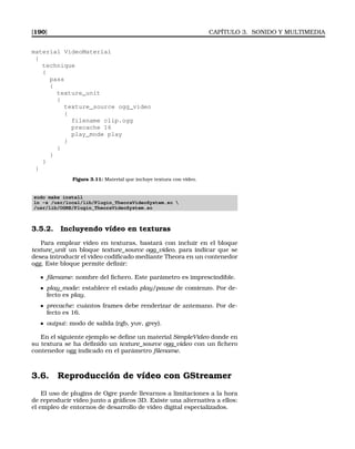 [190] CAPÍTULO 3. SONIDO Y MULTIMEDIA
material VideoMaterial
{
technique
{
pass
{
texture_unit
{
texture_source ogg_video
{
filename clip.ogg
precache 16
play_mode play
}
}
}
}
}
Figura 3.11: Material que incluye textura con vídeo.
sudo make install
ln -s /usr/local/lib/Plugin_TheoraVideoSystem.so 
/usr/lib/OGRE/Plugin_TheoraVideoSystem.so
3.5.2. Incluyendo vídeo en texturas
Para emplear vídeo en texturas, bastará con incluir en el bloque
texture_unit un bloque texture_source ogg_video, para indicar que se
desea introducir el vídeo codiﬁcado mediante Theora en un contenedor
ogg. Este bloque permite deﬁnir:
ﬁlename: nombre del ﬁchero. Este parámetro es imprescindible.
play_mode: establece el estado play/pause de comienzo. Por de-
fecto es play.
precache: cuántos frames debe renderizar de antemano. Por de-
fecto es 16.
output: modo de salida (rgb, yuv, grey).
En el siguiente ejemplo se deﬁne un material SimpleVideo donde en
su textura se ha deﬁnido un texture_source ogg_video con un ﬁchero
contenedor ogg indicado en el parámetro ﬁlename.
3.6. Reproducción de vídeo con GStreamer
El uso de plugins de Ogre puede llevarnos a limitaciones a la hora
de reproducir vídeo junto a gráﬁcos 3D. Existe una alternativa a ellos:
el empleo de entornos de desarrollo de vídeo digital especializados.
 
