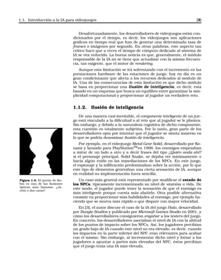 1.1. Introducción a la IA para videojuegos [3]
Desafortunadamente, los desarrolladores de videojuegos están con-
dicionados por el tiempo, es decir, los videojuegos son aplicaciones
gráﬁcas en tiempo real que han de generar una determinada tasa de
frames o imágenes por segundo. En otras palabras, este aspecto tan
crítico hace que a veces el tiempo de cómputo dedicado al sistema de
IA se vea reducido. La buena noticia es que, generalmente, el módulo
responsable de la IA no se tiene que actualizar con la misma frecuen-
cia, tan exigente, que el motor de rendering.
Aunque esta limitación se irá solventando con el incremento en las
prestaciones hardware de las estaciones de juego, hoy en día es un
gran condicionante que afecta a los recursos dedicados al módulo de
IA. Una de las consecuencias de esta limitación es que dicho módulo
se basa en proporcionar una ilusión de inteligencia, es decir, está
basado en un esquema que busca un equilibro entre garantizar la sim-
plicidad computacional y proporcionar al jugador un verdadero reto.
1.1.2. Ilusión de inteligencia
De una manera casi inevitable, el componente inteligente de un jue-
go está vinculado a la diﬁcultad o al reto que al jugador se le plantea.
Sin embargo, y debido a la naturaleza cognitiva de dicho componente,
esta cuestión es totalmente subjetiva. Por lo tanto, gran parte de los
desarrolladores opta por intentar que el jugador se sienta inmerso en
lo que se podría denominar ilusión de inteligencia.
Por ejemplo, en el videojuego Metal Gear Solid, desarrollado por Ko-
nami y lanzado para PlayStationTM
en 1998, los enemigos empezaban
a mirar de un lado a otro y a decir frases del tipo ¿Quién anda ahí?
si el personaje principal, Solid Snake, se dejaba ver mínimamente o
hacía algún ruido en las inmediaciones de los NPCs. En este juego,
el espionaje y la inﬁltración predominaban sobre la acción, por lo que
este tipo de elementos generaban una cierta sensación de IA, aunque
en realidad su implementación fuera sencilla.
Figura 1.4: El jarrón de Ru-
bin es una de las ilusiones
ópticas más famosas. ¿Ja-
rrón o dos caras?
Un caso más general está representado por modiﬁcar el estado de
los NPCs, típicamente incrementando su nivel de stamina o vida. De
este modo, el jugador puede tener la sensación de que el enemigo es
más inteligente porque cuesta más abatirlo. Otra posible alternativa
consiste en proporcionar más habilidades al enemigo, por ejemplo ha-
ciendo que se mueva más rápido o que dispare con mayor velocidad.
En [3], el autor discute el caso de la IA del juego Halo, desarrollado
por Bungie Studios y publicado por Microsoft Games Studio en 2001, y
cómo los desarrolladores consiguieron engañar a los testers del juego.
En concreto, los desarrolladores asociaban el nivel de IA con la altitud
de los puntos de impacto sobre los NPCs. Así, los jugadores percibían
un grado bajo de IA cuando este nivel no era elevado, es decir, cuando
los impactos en la parte inferior del NPC eran relevantes para acabar
con el mismo. Sin embargo, al incrementar dicho nivel y forzar a los
jugadores a apuntar a partes más elevadas del NPC, éstos percibían
que el juego tenía una IA más elevada.
 