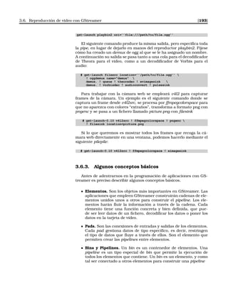 3.6. Reproducción de vídeo con GStreamer [193]
gst-launch playbin2 uri=’’file:///path/to/file.ogg’’
El siguiente comando produce la misma salida, pero especiﬁca toda
la pipe, en lugar de dejarlo en manos del reproductor playbin2. Fíjese
cómo ha creado un demux de ogg al que se le ha asignado un nombre.
A continuación su salida se pasa tanto a una cola para el decodiﬁcador
de Theora para el vídeo, como a un decodiﬁcador de Vorbis para el
audio:
# gst-launch filesrc location=’’/path/to/file.ogg’’ 
! oggdemux name=demux 
demux. ! queue ! theoradec ! xvimagesink 
demux. ! vorbisdec ! audioconvert ! pulsesink
Para trabajar con la cámara web se empleará v4l2 para capturar
frames de la cámara. Un ejemplo es el siguiente comando donde se
captura un frame desde v4l2src, se procesa por ffmpegcolorspace para
que no aparezca con colores “extraños”, transforma a formato png con
pngenc y se pasa a un ﬁchero llamado picture.png con ﬁlesink
# gst-launch-0.10 v4l2src ! ffmpegcolorspace ! pngenc 
! filesink location=picture.png
Si lo que queremos es mostrar todos los frames que recoga la cá-
mara web directamente en una ventana, podemos hacerlo mediante el
siguiente pilepile:
# gst-launch-0.10 v4l2src ! ffmpegcolorspace ! ximagesink
3.6.3. Algunos conceptos básicos
Antes de adentrarnos en la programación de aplicaciones con GS-
treamer es preciso describir algunos conceptos básicos.
Elementos. Son los objetos más importantes en GStreamer. Las
aplicaciones que empleen GStreamer construirán cadenas de ele-
mentos unidos unos a otros para construir el pipeline. Los ele-
mentos harán ﬂuir la información a través de la cadena. Cada
elemento tiene una función concreta y bien deﬁnida, que pue-
de ser leer datos de un ﬁchero, decodiﬁcar los datos o poner los
datos en la tarjeta de vídeo.
Pads. Son las conexiones de entradas y salidas de los elementos.
Cada pad gestiona datos de tipo especíﬁco, es decir, restringen
el tipo de datos que ﬂuye a través de ellos. Son el elemento que
permiten crear las pipelines entre elementos.
Bins y Pipelines. Un bin es un contenedor de elementos. Una
pipeline es un tipo especial de bin que permite la ejecución de
todos los elementos que contiene. Un bin es un elemento, y como
tal ser conectado a otros elementos para construir una pipeline
 