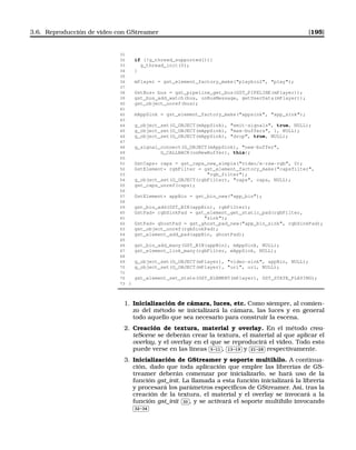 3.6. Reproducción de vídeo con GStreamer [195]
31
32 if (!g_thread_supported()){
33 g_thread_init(0);
34 }
35
36 mPlayer = gst_element_factory_make(playbin2, play);
37
38 GstBus* bus = gst_pipeline_get_bus(GST_PIPELINE(mPlayer));
39 gst_bus_add_watch(bus, onBusMessage, getUserData(mPlayer));
40 gst_object_unref(bus);
41
42 mAppSink = gst_element_factory_make(appsink, app_sink);
43
44 g_object_set(G_OBJECT(mAppSink), emit-signals, true, NULL);
45 g_object_set(G_OBJECT(mAppSink), max-buffers, 1, NULL);
46 g_object_set(G_OBJECT(mAppSink), drop, true, NULL);
47
48 g_signal_connect(G_OBJECT(mAppSink), new-buffer,
49 G_CALLBACK(onNewBuffer), this);
50
51 GstCaps* caps = gst_caps_new_simple(video/x-raw-rgb, 0);
52 GstElement* rgbFilter = gst_element_factory_make(capsfilter,
53 rgb_filter);
54 g_object_set(G_OBJECT(rgbFilter), caps, caps, NULL);
55 gst_caps_unref(caps);
56
57 GstElement* appBin = gst_bin_new(app_bin);
58
59 gst_bin_add(GST_BIN(appBin), rgbFilter);
60 GstPad* rgbSinkPad = gst_element_get_static_pad(rgbFilter,
61 sink);
62 GstPad* ghostPad = gst_ghost_pad_new(app_bin_sink, rgbSinkPad);
63 gst_object_unref(rgbSinkPad);
64 gst_element_add_pad(appBin, ghostPad);
65
66 gst_bin_add_many(GST_BIN(appBin), mAppSink, NULL);
67 gst_element_link_many(rgbFilter, mAppSink, NULL);
68
69 g_object_set(G_OBJECT(mPlayer), video-sink, appBin, NULL);
70 g_object_set(G_OBJECT(mPlayer), uri, uri, NULL);
71
72 gst_element_set_state(GST_ELEMENT(mPlayer), GST_STATE_PLAYING);
73 }
1. Inicialización de cámara, luces, etc. Como siempre, al comien-
zo del método se inicializará la cámara, las luces y en general
todo aquello que sea necesario para construir la escena.
2. Creación de textura, material y overlay. En el método crea-
teScene se deberán crear la textura, el material al que aplicar el
overlay, y el overlay en el que se reproducirá el vídeo. Todo esto
puede verse en las líneas
✄
✂
 
✁5-11 ,
✄
✂
 
✁13-19 y
✄
✂
 
✁21-28 respectivamente.
3. Inicialización de GStreamer y soporte multihilo. A continua-
ción, dado que toda aplicación que emplee las librerías de GS-
treamer deberán comenzar por inicializarlo, se hará uso de la
función gst_init. La llamada a esta función inicializará la librería
y procesará los parámetros especíﬁcos de GStreamer. Así, tras la
creación de la textura, el material y el overlay se invocará a la
función gst_init
✄
✂
 
✁30 , y se activará el soporte multihilo invocando✄
✂
 
✁32-34
 