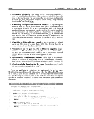 [196] CAPÍTULO 3. SONIDO Y MULTIMEDIA
4. Captura de mensajes. Para poder recoger los mensajes produci-
dos por playbin2 desde el bus del pipeline, se añadirá el método
que se invocará cada vez que se reciba un mensaje mediante la
función gst_bus_add_watch aplicada sobre el bus, tal y como se
muestra en las líneas
✄
✂
 
✁38-40 .
5. Creación y conﬁguración de objeto appsink. El siguiente paso
es el de crear un objeto appsink que hará que el vídeo sea pasado
a la textura de Ogre
✄
✂
 
✁42 . A continuación se hará que appsink
emita señales de manera que nuestra aplicación conozca cuándo
se ha producido un nuevo frame
✄
✂
 
✁44 , hacer que el tamaño del
buffer sea de uno
✄
✂
 
✁45 , y ﬁnalmente volcarlo
✄
✂
 
✁46 . Al ﬁnal habrá
que indicar cuál es la función que se encargará de procesar los
frames que genere appsink mediante la función g_signal_connect✄
✂
 
✁48 .
6. Creación de ﬁltro video/x-raw-rgb. A continuación se deberá
crear un ﬁltro que produzca datos RGB (Red Green Blue) tal y
como se muestra en las líneas
✄
✂
 
✁51-55 .
7. Creación de un bin que conecte el ﬁltro con appsink. Segui-
damente se deberá crear un bin
✄
✂
 
✁57 al que se le añadirá el ﬁltro y
un pad que conecte la salida del ﬁltro con la entrada de appsink✄
✂
 
✁59-64 . A continuación se añadira el appsink al bin.
8. Reempazo de la ventana de salida El paso ﬁnal es el de reem-
plazar la ventana de salida por defecto conocida por video-sink,
por nuestra aplicación
✄
✂
 
✁69 e indicar la uri del vídeo a ejecutar
✄
✂
 
✁70
9. Comienzo de la visualización del vídeo Bastará poner el estado
de nuestro objeto playbin2 a “play”.
Como ha podido verse, a lo largo del código anterior se han esta-
blecido algunos callbacks. El primero de ellos ha sido onBusMessage
en la línea
✄
✂
 
✁39 del listado anterior. En el listado siguiente se muestra
una posible implementación para dicho método, el cual se encarga de
mostrar el mensaje y realizar la acción que considere oportuna según
el mismo.
Listado 3.2: Método onBusMessage para captura de mensajes
1 gboolean GStreamerPlayer::onBusMessage(
2 GstBus* bus, GstMessage* message, gpointer userData){
3
4 GstElement* player = getPlayer(userData);
5
6 switch (GST_MESSAGE_TYPE(message)){
7 case GST_MESSAGE_EOS:
8 std::cout  End of stream  std::endl;
9 gst_element_set_state(GST_ELEMENT(player), GST_STATE_NULL);
10 break;
11
12 case GST_MESSAGE_ERROR:
13 std::cout  Error  std::endl;
14 gst_element_set_state(GST_ELEMENT(player), GST_STATE_NULL);
15 break;
16
 