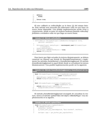 3.6. Reproducción de vídeo con GStreamer [197]
17 default:
18 break;
19 }
20 return true;
21 }
El otro callback es onNewBuffer en la línea
✄
✂
 
✁49 del mismo lista-
do. Este método será invocado por GStreamer cada vez que haya un
nuevo frame disponible. Una posible implementación puede verse a
continuación, donde se pone un atributo booleano llamado mNewBuf-
ferExists a verdadero cada vez que llega un nuevo frame.
Listado 3.3: Método onNewBuffer
1 GstFlowReturn GStreamerPlayer::onNewBuffer(GstAppSink *sink,
gpointer userData){
2
3 GStreamerPlayer* mediaPlayer = reinterpret_castGStreamerPlayer
*(userData);
4 assert(mediaPlayer);
5 mediaPlayer-mNewBufferExists = true;
6 return GST_FLOW_OK;
7 }
Para hacer que Ogre actualice la textura dinámicamente, se debera
construir un Listener que herede de ExampleFrameListener e imple-
mente los métodos frameStarted y frameRenderingQueued. El método
frameRenderingQueued es aquel desde donde se actualizará la textura
dinámicamente. Una posible implementación puede ser la siguiente.
Listado 3.4: Método frameRenderingQueued y frameStarted del Lis-
tener
1 bool GStreamerPlayer::Listener::frameRenderingQueued(
2 const FrameEvent evt){
3 mMediaPlayer-updateVideo();
4 return ExampleFrameListener::frameRenderingQueued(evt);
5 }
6
7 bool GStreamerPlayer::Listener::frameStarted(
8 const FrameEvent evt){
9 return mMediaPlayer-mRunning 
10 ExampleFrameListener::frameStarted(evt);
11 }
El método frameRenderingQueued encargado de actualizar la tex-
tura, invoca al método updateVideo del objeto mMediaPlayer. Una im-
plementación es la siguiete.
Listado 3.5: Método updateVideo
1 void GStreamerPlayer::updateVideo(){
2 if (mNewBufferExists){
3 GstBuffer* buffer;
4 g_signal_emit_by_name(mAppSink, pull-buffer, buffer);
5
6 GstCaps* caps = gst_buffer_get_caps(buffer);
 