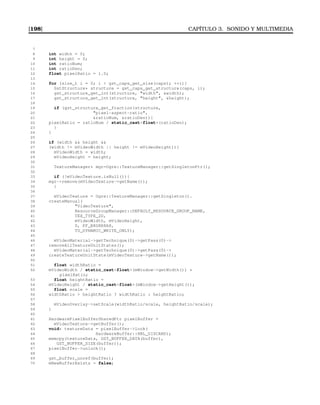 [198] CAPÍTULO 3. SONIDO Y MULTIMEDIA
7
8 int width = 0;
9 int height = 0;
10 int ratioNum;
11 int ratioDen;
12 float pixelRatio = 1.0;
13
14 for (size_t i = 0; i  gst_caps_get_size(caps); ++i){
15 GstStructure* structure = gst_caps_get_structure(caps, i);
16 gst_structure_get_int(structure, width, width);
17 gst_structure_get_int(structure, height, height);
18
19 if (gst_structure_get_fraction(structure,
20 pixel-aspect-ratio,
21 ratioNum, ratioDen)){
22 pixelRatio = ratioNum / static_castfloat(ratioDen);
23 }
24 }
25
26 if (width  height 
27 (width != mVideoWidth || height != mVideoHeight)){
28 mVideoWidth = width;
29 mVideoHeight = height;
30
31 TextureManager* mgr=Ogre::TextureManager::getSingletonPtr();
32
33 if (!mVideoTexture.isNull()){
34 mgr-remove(mVideoTexture-getName());
35 }
36
37 mVideoTexture = Ogre::TextureManager::getSingleton().
38 createManual(
39 VideoTexture,
40 ResourceGroupManager::DEFAULT_RESOURCE_GROUP_NAME,
41 TEX_TYPE_2D,
42 mVideoWidth, mVideoHeight,
43 0, PF_B8G8R8A8,
44 TU_DYNAMIC_WRITE_ONLY);
45
46 mVideoMaterial-getTechnique(0)-getPass(0)-
47 removeAllTextureUnitStates();
48 mVideoMaterial-getTechnique(0)-getPass(0)-
49 createTextureUnitState(mVideoTexture-getName());
50
51 float widthRatio =
52 mVideoWidth / static_castfloat(mWindow-getWidth()) *
pixelRatio;
53 float heightRatio =
54 mVideoHeight / static_castfloat(mWindow-getHeight());
55 float scale =
56 widthRatio  heightRatio ? widthRatio : heightRatio;
57
58 mVideoOverlay-setScale(widthRatio/scale, heightRatio/scale);
59 }
60
61 HardwarePixelBufferSharedPtr pixelBuffer =
62 mVideoTexture-getBuffer();
63 void* textureData = pixelBuffer-lock(
64 HardwareBuffer::HBL_DISCARD);
65 memcpy(textureData, GST_BUFFER_DATA(buffer),
66 GST_BUFFER_SIZE(buffer));
67 pixelBuffer-unlock();
68
69 gst_buffer_unref(buffer);
70 mNewBufferExists = false;
 