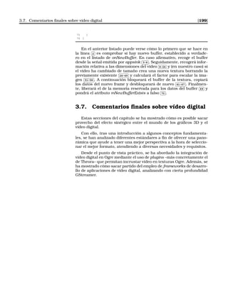 3.7. Comentarios ﬁnales sobre vídeo digital [199]
71 }
72 }
En el anterior listado puede verse cómo lo primero que se hace en
la línea
✄
✂
 
✁2 es comprobar si hay nuevo buffer, establecido a verdade-
ro en el listado de onNewBuffer. En caso aﬁrmativo, recoge el buffer
desde la señal emitida por appsink
✄
✂
 
✁3-4 . Seguidamente, recogerá infor-
mación relativa a las dimensiones del vídeo
✄
✂
 
✁8-24 y (en nuestro caso) si
el vídeo ha cambiado de tamaño crea una nueva textura borrando la
previamente existente
✄
✂
 
✁26-49 y calculará el factor para escalar la ima-
gen
✄
✂
 
✁51-58 . A continuación bloqueará el buffer de la textura, copiará
los datos del nuevo frame y desbloqueará de nuevo
✄
✂
 
✁61-67 . Finalmen-
te, liberará el de la memoria reservada para los datos del buffer
✄
✂
 
✁69 y
pondrá el atributo mNewBufferExists a falso
✄
✂
 
✁70 .
3.7. Comentarios ﬁnales sobre vídeo digital
Estas secciones del capítulo se ha mostrado cómo es posible sacar
provecho del efecto sinérgico entre el mundo de los gráﬁcos 3D y el
vídeo digital.
Con ello, tras una introducción a algunos conceptos fundamenta-
les, se han analizado diferentes estándares a ﬁn de ofrecer una pano-
rámica que ayude a tener una mejor perspectiva a la hora de seleccio-
nar el mejor formato, atendiendo a diversas necesidades y requisitos.
Desde el punto de vista práctico, se ha abordado la integración de
vídeo digital en Ogre mediante el uso de plugins –más concretamente el
de Theora– que permitan incrustar vídeo en texturas Ogre. Además, se
ha mostrado cómo sacar partido del empleo de frameworks de desarro-
llo de aplicaciones de vídeo digital, analizando con cierta profundidad
GStreamer.
 