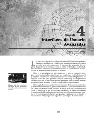 Capítulo 4Interfaces de Usuario
Avanzadas
Francisco Jurado Monroy
Carlos González Morcillo
L
as Interfaces Naturales de Usuario (del inglés Natural User Inger-
face) son aquellas que emplean los movimientos gestuales para
permitir una interacción con el sistema sin necesidad de em-
plear dispositivos de entrada como el ratón, el teclado o el joystick.
Así, el cuerpo, las manos o la voz del usuario se convierten en el man-
do que le permite interactuar con el sistema.
Este es el paradigma de interacción en el que se basan tecnolo-
gías como las pantallas capacitivas tan empleadas en telefonía movil
y tabletas, sistemas de reconocimiento de voz como el implantado en
algunos vehículos para permitir “hablar” al coche y no despistarnos
de la conducción, o dispositivos como Kinect de Xbox que nos permite
sumergirnos en mundos virtuales empleando nuestro cuerpo.
Figura 4.1: Las interfaces
naturales ya no pertenecen
sólo al mundo de la ciencia
ﬁcción
Este capítulo se centrará en la construcción de interfaces naturales
que empleen movimientos gestuales mediante la aplicación de técnicas
de Visión por Computador o Visión Artiﬁcial y el uso de dispositivos
como el mando de la Wii de Nintendo y el Kinect de XBox, abordando
temas como la identiﬁcación del movimiento, el seguimiento de obje-
tos o el reconocimiento facial, que puedan emplearse en el diseño y
desarrollo de videojuegos que sigan este paradigma de interacción.
201
 
