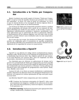 [202] CAPÍTULO 4. INTERFACES DE USUARIO AVANZADAS
4.1. Introducción a la Visión por Computa-
dor
Quizá, lo primero que puede sugerir el término “Visión por Compu-
tador” es que se trata de aquellas técnicas que permiten “ver a través
del ordenador”, es decir, ver como lo haría un ordenador. Lo cierto
es que la ciencia ﬁcción se ha encargado de darnos algunas ideas al
respecto, y de algún modo no va desencaminada.
Figura 4.2: La visión de uno
de los computadores más fa-
mosos del cine: El Termina-
tor
Las técnicas de Visión por Computador permiten extraer y analizar
ciertas propiedades del mundo real a partir de un conjunto de imá-
genes obtenidas por medio de una cámara. A día de hoy, cuenta con
algoritmos suﬁcientemente probados y maduros, permitiéndo cons-
truir aplicaciones que se aprovechen de todo su pontencial. Además,
el abaratamiento de las cámaras digitales, por otro lado cada vez más
potentes, permite obtener unos resultados cada vez más sorprenden-
tes en este campo.
En el caso que nos ocupa, las técnicas de Visión por Computador
pueden ser empleadas para el tratamiento de aquellas propiedades
que permitan identiﬁcar los movimientos del usuario, dotando así a la
aplicación de la capacidad de actuar en consecuencia.
4.2. Introducción a OpenCV
OpenCV es una librería de código abierto multiplataforma (Linux,
Windows y Mac OS X) escrita en los lenguajes de programación C/C++
y distribuida bajo licencia BSD. Sus orígenes parten de una iniciati-
va de Intel Reseach con caracter libre, para ser empleada con ﬁnes
comerciales, educativos y de investigación.
Figura 4.3: Logo de OpenCVFue diseñada para ser eﬁciente en aplicaciones de tiempo real y
proveer de un framework de Visión por Computador que fuera sencillo
de usar, peritiendo así la construcción rápida de aplicaciones de Visión
por Computador que fueran potentes y robustas. Cuenta además con
interfaces para otros lenguajes de programación como Python, Ruby,
Java, Matlab, entre otros.
A pesar de todo, si se desea un mayor rendimiento y optimización,
pueden adquirirse las librerías Intel’s IPP (Integraed Performance Pri-
mitives), un conjunto de rutinas optimizadas de bajo nivel para arqui-
tecturas Intel.
Las librerías OpenCV están compuestas por cinco modulos:
CV: Contiene las funciones principales de OpenCV, tales como
procesamiento de imágenes, análisis de la estructura de la ima-
gen, detección del movimiento y rastreo de objetos, reconocimien-
to de patrones, etc.
Machine Learning: Implementa funciones para agrupación (clus-
tering), clasiﬁcación y análisis de datos.
 