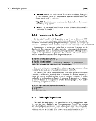 4.3. Conceptos previos [203]
CXCORE: Deﬁne las estructuras de datos y funciones de sopor-
te para algebra lineal, persistencia de objetos, tranformación de
datos, manejo de errores, etc.
HighGUI: Empleada para construcción de interfaces de usuario
sencillas y muy ligeras.
CVAUX: Formada por un conjunto de funciones auxiliares/expe-
rimentales de OpenCV.
4.2.1. Instalación de OpenCV
La librería OpenCV está disponible a través de la dirección Web
http://sourceforge.net/projects/opencvlibrary/ y pueden en-
contrarse documentación y ejemplos en http://opencv.willowgarage.
com/wiki/ y http://code.opencv.org/projects/OpenCV/wiki/WikiStart.
Para realizar la instalación de la libreria, podemos descargar el có-
digo fuente directamente del enlace anterior y proceder posteriormente
a su compilación para la plataforma correspondiente, o bien podemos
emplear los repositorios de paquetes del sistema. Así, en un sistema
basado en Debian los comandos a ejecutar serían:
# apt-get install build-essential
# apt-get install libavformat-dev
# apt-get install ffmpeg
# apt-get install libcv2.1 libcvaux2.1 libhighgui2.1 opencv-doc 
libcv-dev libcvaux-dev libhighgui-dev python-opencv
Con esto tendremos los requisitos mínimos para poder desarrollar,
compilar y ejecutar nuestras aplicaciones con OpenCV.
La distribución viene acompañada de una serie de programitas de
ejemplo en diferentes lenguajes de programación. Estos pueden re-
sultar de mucha utilidad en una primera toma de contacto. Si se ha
realizado la instalación mediante el sistema de paquetes, el paque-
te opencv-doc es el encargado de añadir dichos ejemplos. Para poder
copiarlos y compilarlos haremos:
# cp -r /usr/share/doc/opencv-doc/examples .
# cd examples
# cd c
# sh build_all.sh
4.3. Conceptos previos
Antes de adentrarnos en los conceptos del procesamiento de ima-
gen que nos ofrece la Visión por Computador con OpenCV, es preciso
introducir algunos conceptos como aclaraciones sobre las nomencla-
turas de las funciones, las estructuras de datos, cómo construir sen-
cillas interfaces de usuario para testear nuestros desarrollos, etc.
 