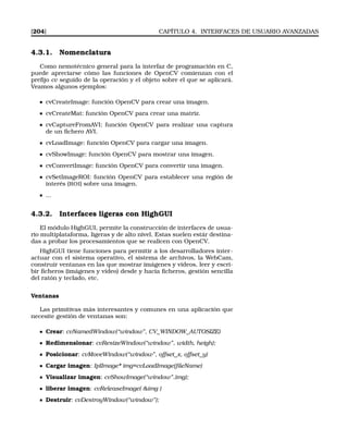 [204] CAPÍTULO 4. INTERFACES DE USUARIO AVANZADAS
4.3.1. Nomenclatura
Como nemotécnico general para la interfaz de programación en C,
puede apreciarse cómo las funciones de OpenCV comienzan con el
preﬁjo cv seguido de la operación y el objeto sobre el que se aplicará.
Veamos algunos ejemplos:
cvCreateImage: función OpenCV para crear una imagen.
cvCreateMat: función OpenCV para crear una matriz.
cvCaptureFromAVI: función OpenCV para realizar una captura
de un ﬁchero AVI.
cvLoadImage: función OpenCV para cargar una imagen.
cvShowImage: función OpenCV para mostrar una imagen.
cvConvertImage: función OpenCV para convertir una imagen.
cvSetImageROI: función OpenCV para establecer una región de
interés (ROI) sobre una imagen.
...
4.3.2. Interfaces ligeras con HighGUI
El módulo HighGUI, permite la construcción de interfaces de usua-
rio multiplataforma, ligeras y de alto nivel. Estas suelen estár destina-
das a probar los procesamientos que se realicen con OpenCV.
HighGUI tiene funciones para permitir a los desarrolladores inter-
actuar con el sistema operativo, el sistema de archivos, la WebCam,
construir ventanas en las que mostrar imágenes y vídeos, leer y escri-
bir ﬁcheros (imágenes y vídeo) desde y hacia ﬁcheros, gestión sencilla
del ratón y teclado, etc.
Ventanas
Las primitivas más interesantes y comunes en una aplicación que
necesite gestión de ventanas son:
Crear: cvNamedWindow(“window”, CV_WINDOW_AUTOSIZE)
Redimensionar: cvResizeWindow(“window”, width, heigh);
Posicionar: cvMoveWindow(“window”, offset_x, offset_y)
Cargar imagen: IplImage* img=cvLoadImage(ﬁleName)
Visualizar imagen: cvShowImage(“window”,img);
liberar imagen: cvReleaseImage( img )
Destruir: cvDestroyWindow(“window”);
 