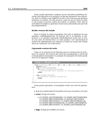 4.3. Conceptos previos [205]
Como puede apreciarse, ninguna de las anteriores primitivas de-
vuelve una referencia a la ventana o recibe por parámetro una referen-
cia. Esto es debido a que HighGUI accede a las ventanas que gestiona
mediante su nombre. De esta manera, cada vez que se desee acceder
a una ventana concreta, habrá que indicar su nombre. Esto evita la
necesidad de emplear y gestionar estructuras adicionales por parte de
los programadores.
Recibir eventos del teclado
Para el teclado no existe manejador. Tan sólo se disponen de una
primitiva cvWaitKey(interval). Si interval vale 0, la llamada es blo-
queante, y se quedará esperando indeﬁnidamente hasta que se pul-
se una tecla. Si interval tiene un valor positivo, este representará el
número de milisegundos que esperará a recibir un evento del teclado
antes de continuar con la ejecución.
Capturando eventos del ratón
Como en la mayoría de las librerías para la construcción de inter-
faces de usuario, los eventos del ratón son manipulados a través del
correspondiente manejador. Un ejemplo de manejador del ratón puede
verse en el siguiente código:
Listado 4.1: Manejador del ratón
1 void mouseHandler(int event, int x, int y, int flags, void* param){
2 switch(event){
3 case CV_EVENT_LBUTTONDOWN:
4 if(flags  CV_EVENT_FLAG_CTRLKEY)
5 printf(Pulsado boton izquierdo con CTRL presionadan);
6 break;
7
8 case CV_EVENT_LBUTTONUP:
9 printf(Boton izquierdo liberadon);
10 break;
11 }
12 }
Como puede apreciarse, el manejador recibe una serie de paráme-
tros:
x, y: Las coordenadas de los pixels en los que se produce el evento
event: El tipo de evento.
• CV_EVENT_LBUTTONDOWN, CV_EVENT_RBUTTONDOWN,
CV_EVENT_MBUTTONDOWN, CV_EVENT_LBUTTONUP,
CV_EVENT_RBUTTONUP, CV_EVENT_RBUTTONDBLCLK,
CV_EVENT_MBUTTONDBLCLK, CV_EVENT_MOUSEMOVE,
CV_EVENT_MBUTTONUP, CV_EVENT_LBUTTONDBLCLK,
ﬂags: El ﬂag que modiﬁca al evento.
 