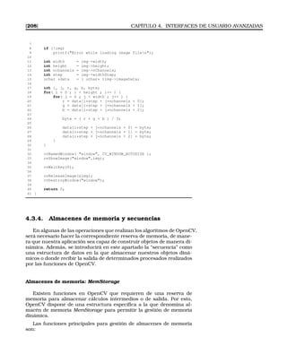 [208] CAPÍTULO 4. INTERFACES DE USUARIO AVANZADAS
7
8 if (!img)
9 printf(Error while loading image filen);
10
11 int width = img-width;
12 int height = img-height;
13 int nchannels = img-nChannels;
14 int step = img-widthStep;
15 uchar *data = ( uchar* )img-imageData;
16
17 int i, j, r, g, b, byte;
18 for( i = 0 ; i  height ; i++ ) {
19 for( j = 0 ; j  width ; j++ ) {
20 r = data[i*step + j*nchannels + 0];
21 g = data[i*step + j*nchannels + 1];
22 b = data[i*step + j*nchannels + 2];
23
24 byte = ( r + g + b ) / 3;
25
26 data[i*step + j*nchannels + 0] = byte;
27 data[i*step + j*nchannels + 1] = byte;
28 data[i*step + j*nchannels + 2] = byte;
29 }
30 }
31
32 cvNamedWindow( window, CV_WINDOW_AUTOSIZE );
33 cvShowImage(window,img);
34
35 cvWaitKey(0);
36
37 cvReleaseImage(img);
38 cvDestroyWindow(window);
39
40 return 0;
41 }
4.3.4. Almacenes de memoria y secuencias
En algunas de las operaciones que realizan los algoritmos de OpenCV,
será necesario hacer la correspondiente reserva de memoria, de mane-
ra que nuestra aplicación sea capaz de construir objetos de manera di-
námica. Además, se introducirá en este apartado la “secuencia” como
una estructura de datos en la que almacenar nuestros objetos diná-
micos o donde recibir la salida de determinados procesados realizados
por las funciones de OpenCV.
Almacenes de memoria: MemStorage
Existen funciones en OpenCV que requieren de una reserva de
memoria para almacenar cálculos intermedios o de salida. Por esto,
OpenCV dispone de una estructura especíﬁca a la que denomina al-
macén de memoria MemStorage para permitir la gestión de memoria
dinámica.
Las funciones principales para gestión de almacenes de memoria
son:
 