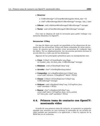 4.4. Primera toma de contacto con OpenCV: mostrando vídeo [209]
Reservar:
• CvMemStorage* cvCreateMemStorage(int block_size = 0)
• void* cvMemStorageAlloc(CvMemStorage* storage, size_t size)
Liberar: void cvReleaseMemStorage(CvMemStorage** storage)
Vaciar: void cvClearMemStorage(CvMemStorage* storage)
Con esto se dispone de todo lo necesario para poder trabajar con
memoria dinámica en OpenCV.
Secuencias: CVSeq
Un tipo de objeto que puede ser guardado en los almacenes de me-
moria son las secuencias. Estas son listas enlazadas de otras estruc-
turas, de manera que se pueden crear secuencias de cualquier tipo
de objeto. Por su implementación, las secuencias permiten incluso el
acceso directo a cada uno de los elementos.
Algunas de las principales primitivas para su manipulación son:
Crear: CvSeq* cvCreateSeq(int seq_ﬂags,
int header_size, int elem_size, CvMemStorage* storage)
Eliminar: void cvClearSeq(CvSeq* seq)
Acceder: char* cvGetSeqElem(seq,index)
Comprobar: int cvSeqElemIdx(const CvSeq* seq,
const void* element, CvSeqBlock** block = NULL)
Clonar: CvSeq* cvCloneSeq(const CvSeq* seq,
CvMemStorage* storage)
Ordenar: void cvSeqSort(CvSeq* seq, CvCmpFunc func,
void* userdata = NULL)
Buscar: char* cvSeqSearch(CvSeq* seq,
const void* elem, CvCmpFunc func, int is_sorted,
int* elem_idx, void* userdata = NULL)
4.4. Primera toma de contacto con OpenCV:
mostrando vídeo
A modo de una primera toma de contacto, se mostrará un pequeño
ejemplo que muestra en una ventana el contenido de un archivo de
video pasado por parámetro a la aplicación, o bien la captura de la
WebCam en su ausencia.
 