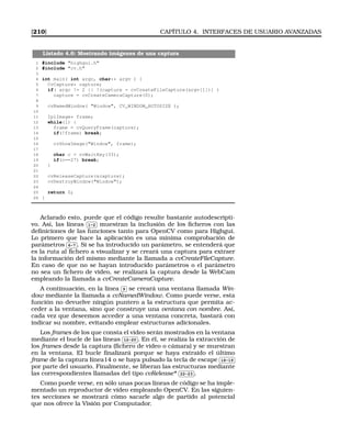 [210] CAPÍTULO 4. INTERFACES DE USUARIO AVANZADAS
Listado 4.6: Mostrando imágenes de una captura
1 #include highgui.h
2 #include cv.h
3
4 int main( int argc, char** argv ) {
5 CvCapture* capture;
6 if( argc != 2 || !(capture = cvCreateFileCapture(argv[1])) )
7 capture = cvCreateCameraCapture(0);
8
9 cvNamedWindow( Window, CV_WINDOW_AUTOSIZE );
10
11 IplImage* frame;
12 while(1) {
13 frame = cvQueryFrame(capture);
14 if(!frame) break;
15
16 cvShowImage(Window, frame);
17
18 char c = cvWaitKey(33);
19 if(c==27) break;
20 }
21
22 cvReleaseCapture(capture);
23 cvDestroyWindow(Window);
24
25 return 0;
26 }
Aclarado esto, puede que el código resulte bastante autodescripti-
vo. Así, las líneas
✄
✂
 
✁1-2 muestran la inclusión de los ﬁcheros con las
deﬁniciones de las funciones tanto para OpenCV como para Highgui.
Lo primero que hace la aplicación es una mínima comprobación de
parámetros
✄
✂
 
✁6-7 . Si se ha introducido un parámetro, se entenderá que
es la ruta al ﬁchero a visualizar y se creará una captura para extraer
la información del mismo mediante la llamada a cvCreateFileCapture.
En caso de que no se hayan introducido parámetros o el parámetro
no sea un ﬁchero de video, se realizará la captura desde la WebCam
empleando la llamada a cvCreateCameraCapture.
A continuación, en la línea
✄
✂
 
✁9 se creará una ventana llamada Win-
dow mediante la llamada a cvNamedWindow. Como puede verse, esta
función no devuelve ningún puntero a la estructura que permita ac-
ceder a la ventana, sino que construye una ventana con nombre. Así,
cada vez que deseemos acceder a una ventana concreta, bastará con
indicar su nombre, evitando emplear estructuras adicionales.
Los frames de los que consta el vídeo serán mostrados en la ventana
mediante el bucle de las líneas
✄
✂
 
✁12-20 . En él, se realiza la extracción de
los frames desde la captura (ﬁchero de video o cámara) y se muestran
en la ventana. El bucle ﬁnalizará porque se haya extraido el último
frame de la captura łínea14 o se haya pulsado la tecla de escape
✄
✂
 
✁18-19
por parte del usuario. Finalmente, se liberan las estructuras mediante
las correspondientes llamadas del tipo cvRelease*
✄
✂
 
✁22-23 .
Como puede verse, en sólo unas pocas líneas de código se ha imple-
mentado un reproductor de vídeo empleando OpenCV. En las siguien-
tes secciones se mostrará cómo sacarle algo de partido al potencial
que nos ofrece la Visión por Computador.
 