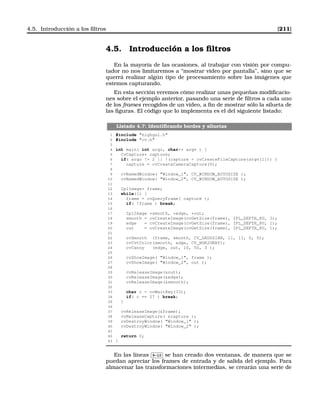 4.5. Introducción a los ﬁltros [211]
4.5. Introducción a los ﬁltros
En la mayoría de las ocasiones, al trabajar con visión por compu-
tador no nos limitaremos a “mostrar video por pantalla”, sino que se
querrá realizar algún tipo de procesamiento sobre las imágenes que
estemos capturando.
En esta sección veremos cómo realizar unas pequeñas modiﬁcacio-
nes sobre el ejemplo anterior, pasando una serie de ﬁltros a cada uno
de los frames recogidos de un vídeo, a ﬁn de mostrar sólo la silueta de
las ﬁguras. El código que lo implementa es el del siguiente listado:
Listado 4.7: Identiﬁcando bordes y siluetas
1 #include highgui.h
2 #include cv.h
3
4 int main( int argc, char** argv ) {
5 CvCapture* capture;
6 if( argc != 2 || !(capture = cvCreateFileCapture(argv[1])) )
7 capture = cvCreateCameraCapture(0);
8
9 cvNamedWindow( Window_1, CV_WINDOW_AUTOSIZE );
10 cvNamedWindow( Window_2, CV_WINDOW_AUTOSIZE );
11
12 IplImage* frame;
13 while(1) {
14 frame = cvQueryFrame( capture );
15 if( !frame ) break;
16
17 IplImage *smooth, *edge, *out;
18 smooth = cvCreateImage(cvGetSize(frame), IPL_DEPTH_8U, 3);
19 edge = cvCreateImage(cvGetSize(frame), IPL_DEPTH_8U, 1);
20 out = cvCreateImage(cvGetSize(frame), IPL_DEPTH_8U, 1);
21
22 cvSmooth (frame, smooth, CV_GAUSSIAN, 11, 11, 0, 0);
23 cvCvtColor(smooth, edge, CV_BGR2GRAY);
24 cvCanny (edge, out, 10, 50, 3 );
25
26 cvShowImage( Window_1, frame );
27 cvShowImage( Window_2, out );
28
29 cvReleaseImage(out);
30 cvReleaseImage(edge);
31 cvReleaseImage(smooth);
32
33 char c = cvWaitKey(33);
34 if( c == 27 ) break;
35 }
36
37 cvReleaseImage(frame);
38 cvReleaseCapture( capture );
39 cvDestroyWindow( Window_1 );
40 cvDestroyWindow( Window_2 );
41
42 return 0;
43 }
En las líneas
✄
✂
 
✁9-10 se han creado dos ventanas, de manera que se
puedan apreciar los frames de entrada y de salida del ejemplo. Para
almacenar las transformaciones intermedias, se crearán una serie de
 