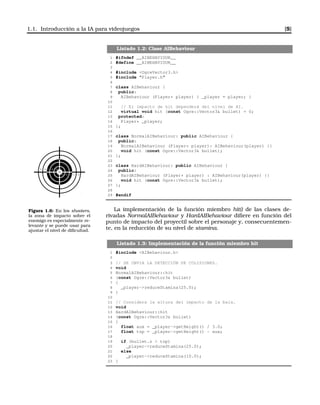 1.1. Introducción a la IA para videojuegos [5]
Listado 1.2: Clase AIBehaviour
1 #ifndef __AIBEHAVIOUR__
2 #define __AIBEHAVIOUR__
3
4 #include <OgreVector3.h>
5 #include "Player.h"
6
7 class AIBehaviour {
8 public:
9 AIBehaviour (Player* player) { _player = player; }
10
11 // El impacto de hit dependerá del nivel de AI.
12 virtual void hit (const Ogre::Vector3& bullet) = 0;
13 protected:
14 Player* _player;
15 };
16
17 class NormalAIBehaviour: public AIBehaviour {
18 public:
19 NormalAIBehaviour (Player* player): AIBehaviour(player) {}
20 void hit (const Ogre::Vector3& bullet);
21 };
22
23 class HardAIBehaviour: public AIBehaviour {
24 public:
25 HardAIBehaviour (Player* player) : AIBehaviour(player) {}
26 void hit (const Ogre::Vector3& bullet);
27 };
28
29 #endif
10
9
9 8
87
7
53
5 3
Figura 1.6: En los shooters,
la zona de impacto sobre el
enemigo es especialmente re-
levante y se puede usar para
ajustar el nivel de diﬁcultad.
La implementación de la función miembro hit() de las clases de-
rivadas NormalAIBehaviour y HardAIBehaviour diﬁere en función del
punto de impacto del proyectil sobre el personaje y, consecuentemen-
te, en la reducción de su nivel de stamina.
Listado 1.3: Implementación de la función miembro hit
1 #include <AIBehaviour.h>
2
3 // SE OBVIA LA DETECCIÓN DE COLISIONES.
4 void
5 NormalAIBehaviour::hit
6 (const Ogre::Vector3& bullet)
7 {
8 _player->reduceStamina(25.0);
9 }
10
11 // Considera la altura del impacto de la bala.
12 void
13 HardAIBehaviour::hit
14 (const Ogre::Vector3& bullet)
15 {
16 float aux = _player->getHeight() / 3.0;
17 float top = _player->getHeight() - aux;
18
19 if (bullet.z > top)
20 _player->reduceStamina(25.0);
21 else
22 _player->reduceStamina(10.0);
23 }
 