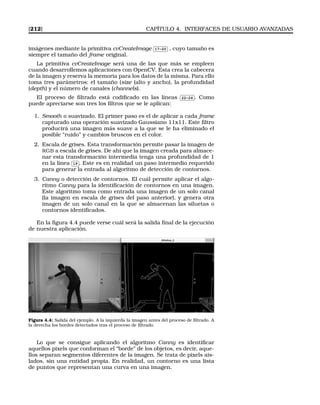 [212] CAPÍTULO 4. INTERFACES DE USUARIO AVANZADAS
imágenes mediante la primitiva cvCreateImage
✄
✂
 
✁17-20 , cuyo tamaño es
siempre el tamaño del frame original.
La primitiva cvCreateImage será una de las que más se empleen
cuando desarrollemos aplicaciones con OpenCV. Esta crea la cabecera
de la imagen y reserva la memoria para los datos de la misma. Para ello
toma tres parámetros: el tamaño (size (alto y ancho), la profundidad
(depth) y el número de canales (channels).
El proceso de ﬁltrado está codiﬁcado en las líneas
✄
✂
 
✁22-24 . Como
puede apreciarse son tres los ﬁltros que se le aplican:
1. Smooth o suavizado. El primer paso es el de aplicar a cada frame
capturado una operación suavizado Gaussiano 11x11. Este ﬁltro
producirá una imagen más suave a la que se le ha eliminado el
posible “ruido” y cambios bruscos en el color.
2. Escala de grises. Esta transformación permite pasar la imagen de
RGB a escala de grises. De ahí que la imagen creada para almace-
nar esta transformación intermedia tenga una profundidad de 1
en la línea
✄
✂
 
✁19 . Este es en realidad un paso intermedio requerido
para generar la entrada al algoritmo de detección de contornos.
3. Canny o detección de contornos. El cuál permite aplicar el algo-
ritmo Canny para la identiﬁcación de contornos en una imagen.
Este algoritmo toma como entrada una imagen de un solo canal
(la imagen en escala de grises del paso anterior), y genera otra
imagen de un solo canal en la que se almacenan las siluetas o
contornos identiﬁcados.
En la ﬁgura 4.4 puede verse cuál será la salida ﬁnal de la ejecución
de nuestra aplicación.
Figura 4.4: Salida del ejemplo. A la izquierda la imagen antes del proceso de ﬁltrado. A
la derecha los bordes detectados tras el proceso de ﬁltrado.
Lo que se consigue aplicando el algoritmo Canny es identiﬁcar
aquellos pixels que conforman el “borde” de los objetos, es decir, aque-
llos separan segmentos diferentes de la imagen. Se trata de pixels ais-
lados, sin una entidad propia. En realidad, un contorno es una lista
de puntos que representan una curva en una imagen.
 