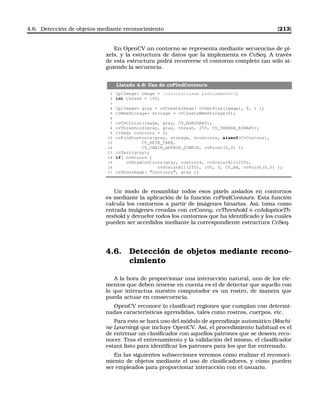 4.6. Detección de objetos mediante reconocimiento [213]
En OpenCV un contorno se representa mediante secuencias de pi-
xels, y la estructura de datos que la implementa es CvSeq. A través
de esta estructura podrá recorrerse el contorno completo tan sólo si-
guiendo la secuencia.
Listado 4.8: Uso de cvFindContours
1 IplImage* image = /*inicializada previamente*/;
2 int thresh = 100;
3
4 IplImage* gray = cvCreateImage( cvGetSize(image), 8, 1 );
5 CvMemStorage* storage = cvCreateMemStorage(0);
6
7 cvCvtColor(image, gray, CV_BGR2GRAY);
8 cvThreshold(gray, gray, thresh, 255, CV_THRESH_BINARY);
9 CvSeq* contours = 0;
10 cvFindContours(gray, storage, contours, sizeof(CvContour),
11 CV_RETR_TREE,
12 CV_CHAIN_APPROX_SIMPLE, cvPoint(0,0) );
13 cvZero(gray);
14 if( contours )
15 cvDrawContours(gray, contours, cvScalarAll(255),
16 cvScalarAll(255), 100, 3, CV_AA, cvPoint(0,0) );
17 cvShowImage( Contours, gray );
Un modo de ensamblar todos esos pixels aislados en contornos
es mediante la aplicación de la función cvFindContours. Esta función
calcula los contornos a partir de imágenes binarias. Así, toma como
entrada imágenes creadas con cvCanny, cvThreshold o cvAdaptiveTh-
reshold y devuelve todos los contornos que ha identiﬁcado y los cuales
pueden ser accedidos mediante la correspondiente estructura CvSeq.
4.6. Detección de objetos mediante recono-
cimiento
A la hora de proporcionar una interacción natural, uno de los ele-
mentos que deben tenerse en cuenta es el de detectar que aquello con
lo que interactua nuestro computador es un rostro, de manera que
pueda actuar en consecuencia.
OpenCV reconoce (o clasiﬁcar) regiones que cumplan con determi-
nadas características aprendidas, tales como rostros, cuerpos, etc.
Para esto se hará uso del módulo de aprendizaje automático (Machi-
ne Learning) que incluye OpenCV. Así, el procedimiento habitual es el
de entrenar un clasiﬁcador con aquellos patrones que se deseen reco-
nocer. Tras el entrenamiento y la validación del mismo, el clasiﬁcador
estará listo para identiﬁcar los patrones para los que fue entrenado.
En las siguientes subsecciones veremos cómo realizar el reconoci-
miento de objetos mediante el uso de clasiﬁcadores, y cómo pueden
ser empleados para proporcionar interacción con el usuario.
 