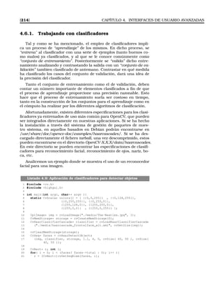 [214] CAPÍTULO 4. INTERFACES DE USUARIO AVANZADAS
4.6.1. Trabajando con clasiﬁcadores
Tal y como se ha mencionado, el empleo de clasiﬁcadores impli-
ca un proceso de “aprendizaje” de los mismos. En dicho proceso, se
“entrena” al clasiﬁcador con una serie de ejemplos (tanto buenos co-
mo malos) ya clasiﬁcados, y al que se le conoce comúnmente como
“conjunto de entrenamiento”. Posteriormente se “valida” dicho entre-
namiento analizando y contrastando la salida con un “conjunto de va-
lidación” tambien clasiﬁcado de antemano. Contrastar en qué medida
ha clasiﬁcado los casos del conjunto de validación, dará una idea de
la precisión del clasiﬁcador.
Tanto el conjunto de entrenamiento como el de validación, deben
contar un número importante de elementos clasiﬁcados a ﬁn de que
el proceso de aprendizaje proporcione una precisión razonable. Esto
hace que el proceso de entrenamiento suela ser costoso en tiempo,
tanto en la construcción de los conjuntos para el aprendizaje como en
el cómputo ha realizar por los diferentes algoritmos de clasiﬁcación.
Afortunadamente, existen diferentes especiﬁcaciones para los clasi-
ﬁcadores ya entrenados de uso más común para OpenCV, que pueden
ser integrados directamente en nuestras aplicaciones. Si se ha hecho
la instalación a través del sistema de gestión de paquetes de nues-
tro sistema, en aquellos basados en Debian podrán encontrarse en
/usr/share/doc/opencv-doc/examples/haarcascades/. Si se ha des-
cargado directamente el ﬁchero tarball, una vez descomprimido, estos
pueden encontrarse en el directorio OpenCV-X.X.X/data/haarcascades.
En este directorio se pueden encontrar las especiﬁcaciones de clasiﬁ-
cadores para reconocimiento facial, reconocimiento de ojos, nariz, bo-
ca, etc.
Analicemos un ejemplo donde se muestra el uso de un reconocedor
facial para una imagen.
Listado 4.9: Aplicación de clasiﬁcadores para detectar objetos
1 #include cv.h
2 #include highgui.h
3
4 int main(int argc, char** argv ){
5 static CvScalar colors[] = { {{0,0,255}} , {{0,128,255}},
6 {{0,255,255}}, {{0,255,0}},
7 {{255,128,0}}, {{255,255,0}},
8 {{255,0,0}} , {{255,0,255}} };
9
10 IplImage* img = cvLoadImage(./media/The-Beatles.jpg, 1);
11 CvMemStorage* storage = cvCreateMemStorage(0);
12 CvHaarClassifierCascade* classifier = cvLoadHaarClassifierCascade
13 (./media/haarcascade_frontalface_alt.xml, cvGetSize(img));
14
15 cvClearMemStorage(storage);
16 CvSeq* faces = cvHaarDetectObjects
17 (img, classifier, storage, 1.1, 4, 0, cvSize( 40, 50 ), cvSize(
40, 50 ));
18
19 CvRect* r; int i;
20 for( i = 0; i  (faces? faces-total : 0); i++ ){
21 r = (CvRect*)cvGetSeqElem(faces, i);
 