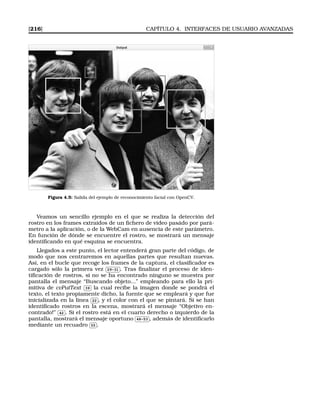 [216] CAPÍTULO 4. INTERFACES DE USUARIO AVANZADAS
Figura 4.5: Salida del ejemplo de reconocimiento facial con OpenCV.
Veamos un sencillo ejemplo en el que se realiza la detección del
rostro en los frames extraidos de un ﬁchero de video pasádo por pará-
metro a la aplicación, o de la WebCam en ausencia de este parámetro.
En función de dónde se encuentre el rostro, se mostrará un mensaje
identiﬁcando en qué esquina se encuentra.
Llegados a este punto, el lector entenderá gran parte del código, de
modo que nos centraremos en aquellas partes que resultan nuevas.
Así, en el bucle que recoge los frames de la captura, el clasiﬁcador es
cargado sólo la primera vez
✄
✂
 
✁29-31 . Tras ﬁnalizar el proceso de iden-
tiﬁcación de rostros, si no se ha encontrado ninguno se muestra por
pantalla el mensaje “Buscando objeto...” empleando para ello la pri-
mitiva de cvPutText
✄
✂
 
✁39 la cual recibe la imagen donde se pondrá el
texto, el texto propiamente dicho, la fuente que se empleará y que fue
inicializada en la línea
✄
✂
 
✁22 , y el color con el que se pintará. Si se han
identiﬁcado rostros en la escena, mostrará el mensaje “Objetivo en-
contrado!”
✄
✂
 
✁42 . Si el rostro está en el cuarto derecho o izquierdo de la
pantalla, mostrará el mensaje oportuno
✄
✂
 
✁48-53 , además de identiﬁcarlo
mediante un recuadro
✄
✂
 
✁55 .
 