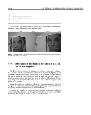 [218] CAPÍTULO 4. INTERFACES DE USUARIO AVANZADAS
64 }
65
66 cvReleaseCapture(capture);
67 cvDestroyWindow(Window_1);
68
69 return 0;
70 }
En la ﬁgura 4.6 puede verse la salida de la aplicación cuando iden-
tiﬁca un rostro a la izquierda o a la derecha.
Figura 4.6: La aplicación muestra cuándo ha identiﬁcado un rostro y si este se encuen-
tra a la izquierda o a la derecha.
4.7. Interacción mediante detección del co-
lor de los objetos
La detección de objetos es un proceso costoso en tiempo y cómpu-
tos. Además, si es necesaria una interacción mediante objetos de los
cuales no disponemos de un clasiﬁcador ni de ejemplos suﬁcientes con
los que realizar su entrenamiento para la posterior fase de reconoci-
miento, existen otras alternativas. Una de ellas es identiﬁcar objetos
que tengan un determinado color, el cual no se dé en ninguna otra
parte de la escena.
Para ello, deberán realizarse diferentes transformaciones sobre la
imagen, de modo que se ﬁltre todo aquello que tenga un color diferente
a aquel que tiene el objeto que se desea detectar.
A modo de ejemplo, se construirá una sencilla aplicación en la que
se irá pintando el trazo por el lugar por donde va pasando un objeto
rastreado. El código es el que se lista a continuación:
 
